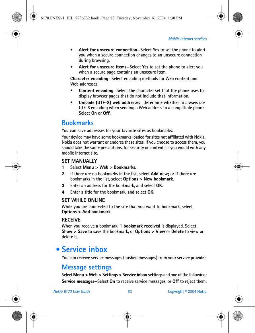Nokia 6170 User Guide 83 Copyright © 2004 NokiaMobile Internet services•Alert for unsecure connection—Select Yes to set the phone to alert you when a secure connection changes to an unsecure connection during browsing.•Alert for unsecure items—Select Yes to set the phone to alert you when a secure page contains an unsecure item.Character encoding—Select encoding methods for Web content and Web addresses.•Content encoding—Select the character set that the phone uses to display browser pages that do not include that information.•Unicode (UTF-8) web addresses—Determine whether to always use UTF-8 encoding when sending a Web address to a compatible phone. Select On or Off.BookmarksYou can save addresses for your favorite sites as bookmarks. Your device may have some bookmarks loaded for sites not affiliated with Nokia. Nokia does not warrant or endorse these sites. If you choose to access them, you should take the same precautions, for security or content, as you would with any mobile Internet site.SET MANUALLY1Select Menu &gt; Web &gt; Bookmarks. 2If there are no bookmarks in the list, select Add new; or if there are bookmarks in the list, select Options &gt; New bookmark.3Enter an address for the bookmark, and select OK.4Enter a title for the bookmark, and select OK. SET WHILE ONLINEWhile you are connected to the site that you want to bookmark, select Options &gt; Add bookmark.RECEIVEWhen you receive a bookmark, 1 bookmark received is displayed. Select Show &gt; Save to save the bookmark, or Options &gt; View or Delete to view or delete it. • Service inboxYou can receive service messages (pushed messages) from your service provider.Message settingsSelect Menu &gt; Web &gt; Settings &gt; Service inbox settings and one of the following:Service messages—Select On to receive service messages, or Off to reject them.6170.ENESv1_BIL_9236732.book  Page 83  Tuesday, November 16, 2004  1:30 PM