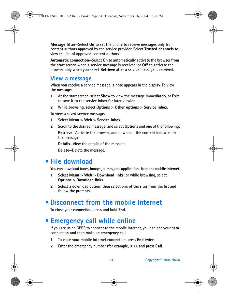 84 Copyright © 2004 NokiaMessage filter—Select On to set the phone to receive messages only from content authors approved by the service provider. Select Trusted channels to view the list of approved content authors.Automatic connection—Select On to automatically activate the browser from the start screen when a service message is received; or Off to activate the browser only when you select Retrieve after a service message is received.View a messageWhen you receive a service message, a note appears in the display. To view the message:1At the start screen, select Show to view the message immediately, or Exit to save it to the service inbox for later viewing.2While browsing, select Options &gt; Other options &gt; Service inbox.To view a saved service message:1Select Menu &gt; Web &gt; Service inbox.2Scroll to the desired message, and select Options and one of the following:Retrieve—Activate the browser, and download the content indicated in the message.Details—View the details of the message.Delete—Delete the message. • File downloadYou can download tones, images, games, and applications from the mobile Internet.1Select Menu &gt; Web &gt; Download links; or while browsing, select Options &gt; Download links.2Select a download option; then select one of the sites from the list and follow the prompts. • Disconnect from the mobile InternetTo close your connection, press and hold End. • Emergency call while onlineIf you are using GPRS to connect to the mobile Internet, you can end your data connection and then make an emergency call. 1To close your mobile Internet connection, press End twice.2Enter the emergency number (for example, 911), and press Call.6170.ENESv1_BIL_9236732.book  Page 84  Tuesday, November 16, 2004  1:30 PM