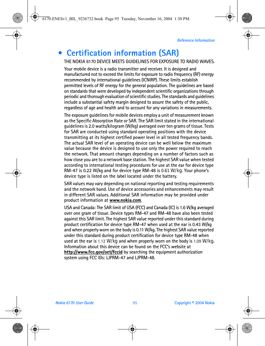 Nokia 6170 User Guide 95 Copyright © 2004 NokiaReference Information •  Certification information (SAR)THE NOKIA 6170 DEVICE MEETS GUIDELINES FOR EXPOSURE TO RADIO WAVES.Your mobile device is a radio transmitter and receiver. It is designed and manufactured not to exceed the limits for exposure to radio frequency (RF) energy recommended by international guidelines (ICNIRP). These limits establish permitted levels of RF energy for the general population. The guidelines are based on standards that were developed by independent scientific organizations through periodic and thorough evaluation of scientific studies. The standards and guidelines include a substantial safety margin designed to assure the safety of the public, regardless of age and health and to account for any variations in measurements.The exposure guidelines for mobile devices employ a unit of measurement known as the Specific Absorption Rate or SAR. The SAR limit stated in the international guidelines is 2.0 watts/kilogram (W/kg) averaged over ten grams of tissue. Tests for SAR are conducted using standard operating positions with the device transmitting at its highest certified power level in all tested frequency bands. The actual SAR level of an operating device can be well below the maximum value because the device is designed to use only the power required to reach the network. That amount changes depending on a number of factors such as how close you are to a network base station. The highest SAR value when tested according to international testing procedures for use at the ear for device type RM-47 is 0.22 W/kg and for device type RM-48 is 0.61 W/kg. Your phone’s device type is listed on the label located under the battery.SAR values may vary depending on national reporting and testing requirements and the network band. Use of device accessories and enhancements may result in different SAR values. Additional SAR information may be provided under product information at www.nokia.com.USA and Canada: The SAR limit of USA (FCC) and Canada (IC) is 1.6 W/kg averaged over one gram of tissue. Device types RM-47 and RM-48 have also been tested against this SAR limit. The highest SAR value reported under this standard during product certification for device type RM-47 when used at the ear is 0.43 W/kg and when properly worn on the body is 0.11 W/kg. The highest SAR value reported under this standard during product certification for device type RM-48 when used at the ear is 1.12 W/kg and when properly worn on the body is 1.09 W/kg. Information about this device can be found on the FCC&apos;s website at http://www.fcc.gov/oet/fccid by searching the equipment authorization system using FCC IDs: LJPRM-47 and LJPRM-48.6170.ENESv1_BIL_9236732.book  Page 95  Tuesday, November 16, 2004  1:30 PM