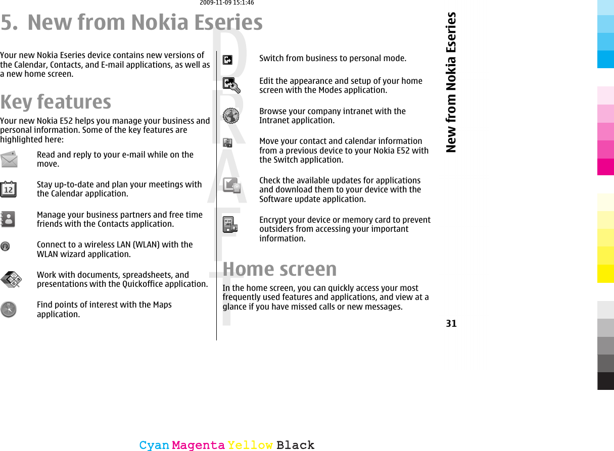 5. New from Nokia EseriesYour new Nokia Eseries device contains new versions ofthe Calendar, Contacts, and E-mail applications, as well asa new home screen.Key featuresYour new Nokia E52 helps you manage your business andpersonal information. Some of the key features arehighlighted here:Read and reply to your e-mail while on themove.Stay up-to-date and plan your meetings withthe Calendar application.Manage your business partners and free timefriends with the Contacts application.Connect to a wireless LAN (WLAN) with theWLAN wizard application.Work with documents, spreadsheets, andpresentations with the Quickoffice application.Find points of interest with the Mapsapplication.Switch from business to personal mode.Edit the appearance and setup of your homescreen with the Modes application.Browse your company intranet with theIntranet application.Move your contact and calendar informationfrom a previous device to your Nokia E52 withthe Switch application.Check the available updates for applicationsand download them to your device with theSoftware update application.Encrypt your device or memory card to preventoutsiders from accessing your importantinformation.Home screenIn the home screen, you can quickly access your mostfrequently used features and applications, and view at aglance if you have missed calls or new messages.31New from Nokia EseriesCyanCyanMagentaMagentaYellowYellowBlackBlack2009-11-09 15:1:46