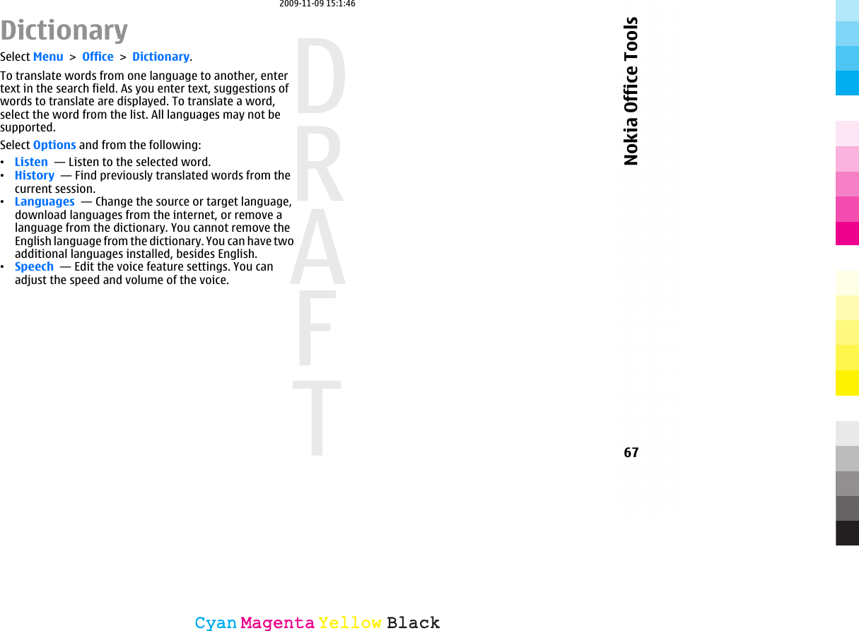 DictionarySelect Menu &gt; Office &gt; Dictionary.To translate words from one language to another, entertext in the search field. As you enter text, suggestions ofwords to translate are displayed. To translate a word,select the word from the list. All languages may not besupported.Select Options and from the following:•Listen  — Listen to the selected word.•History  — Find previously translated words from thecurrent session.•Languages  — Change the source or target language,download languages from the internet, or remove alanguage from the dictionary. You cannot remove theEnglish language from the dictionary. You can have twoadditional languages installed, besides English.•Speech  — Edit the voice feature settings. You canadjust the speed and volume of the voice.67Nokia Office ToolsCyanCyanMagentaMagentaYellowYellowBlackBlack2009-11-09 15:1:46