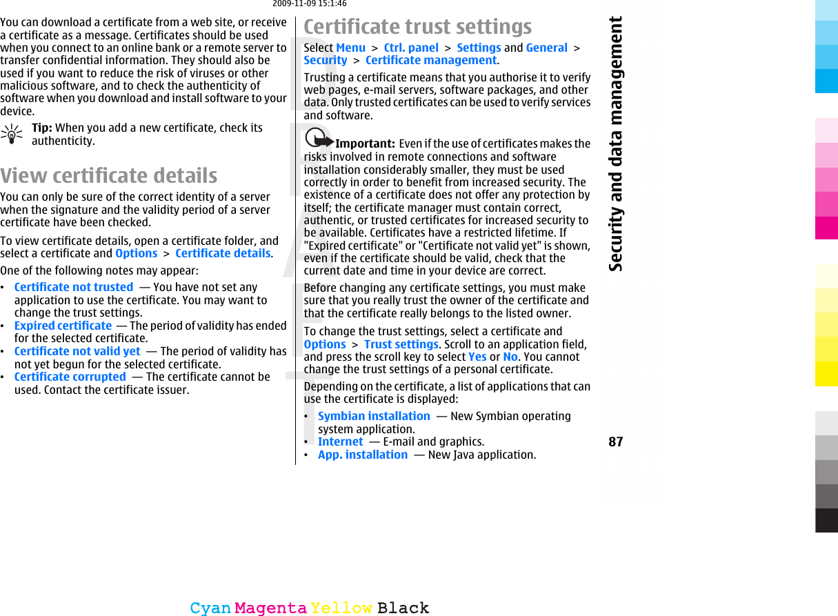 You can download a certificate from a web site, or receivea certificate as a message. Certificates should be usedwhen you connect to an online bank or a remote server totransfer confidential information. They should also beused if you want to reduce the risk of viruses or othermalicious software, and to check the authenticity ofsoftware when you download and install software to yourdevice.Tip: When you add a new certificate, check itsauthenticity.View certificate detailsYou can only be sure of the correct identity of a serverwhen the signature and the validity period of a servercertificate have been checked.To view certificate details, open a certificate folder, andselect a certificate and Options &gt; Certificate details.One of the following notes may appear:•Certificate not trusted  — You have not set anyapplication to use the certificate. You may want tochange the trust settings.•Expired certificate  — The period of validity has endedfor the selected certificate.•Certificate not valid yet  — The period of validity hasnot yet begun for the selected certificate.•Certificate corrupted  — The certificate cannot beused. Contact the certificate issuer.Certificate trust settingsSelect Menu &gt; Ctrl. panel &gt; Settings and General &gt;Security &gt; Certificate management.Trusting a certificate means that you authorise it to verifyweb pages, e-mail servers, software packages, and otherdata. Only trusted certificates can be used to verify servicesand software.Important:  Even if the use of certificates makes therisks involved in remote connections and softwareinstallation considerably smaller, they must be usedcorrectly in order to benefit from increased security. Theexistence of a certificate does not offer any protection byitself; the certificate manager must contain correct,authentic, or trusted certificates for increased security tobe available. Certificates have a restricted lifetime. If&quot;Expired certificate&quot; or &quot;Certificate not valid yet&quot; is shown,even if the certificate should be valid, check that thecurrent date and time in your device are correct.Before changing any certificate settings, you must makesure that you really trust the owner of the certificate andthat the certificate really belongs to the listed owner.To change the trust settings, select a certificate andOptions &gt; Trust settings. Scroll to an application field,and press the scroll key to select Yes or No. You cannotchange the trust settings of a personal certificate.Depending on the certificate, a list of applications that canuse the certificate is displayed:•Symbian installation  — New Symbian operatingsystem application.•Internet  — E-mail and graphics.•App. installation  — New Java application.87Security and data managementCyanCyanMagentaMagentaYellowYellowBlackBlack2009-11-09 15:1:46