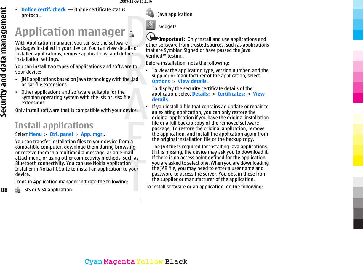 •Online certif. check  — Online certificate statusprotocol.Application managerWith Application manager, you can see the softwarepackages installed in your device. You can view details ofinstalled applications, remove applications, and defineinstallation settings.You can install two types of applications and software toyour device:•JME applications based on Java technology with the .jador .jar file extensions•Other applications and software suitable for theSymbian operating system with the .sis or .sisx fileextensionsOnly install software that is compatible with your device.Install applicationsSelect Menu &gt; Ctrl. panel &gt; App. mgr..You can transfer installation files to your device from acompatible computer, download them during browsing,or receive them in a multimedia message, as an e-mailattachment, or using other connectivity methods, such asBluetooth connectivity. You can use Nokia ApplicationInstaller in Nokia PC Suite to install an application to yourdevice.Icons in Application manager indicate the following:   SIS or SISX application   Java application   widgetsImportant:  Only install and use applications andother software from trusted sources, such as applicationsthat are Symbian Signed or have passed the JavaVerified™ testing.Before installation, note the following:•To view the application type, version number, and thesupplier or manufacturer of the application, selectOptions &gt; View details.To display the security certificate details of theapplication, select Details: &gt; Certificates: &gt; Viewdetails.•If you install a file that contains an update or repair toan existing application, you can only restore theoriginal application if you have the original installationfile or a full backup copy of the removed softwarepackage. To restore the original application, removethe application, and install the application again fromthe original installation file or the backup copy.The JAR file is required for installing Java applications.If it is missing, the device may ask you to download it.If there is no access point defined for the application,you are asked to select one. When you are downloadingthe JAR file, you may need to enter a user name andpassword to access the server. You obtain these fromthe supplier or manufacturer of the application.To install software or an application, do the following:88Security and data managementCyanCyanMagentaMagentaYellowYellowBlackBlack2009-11-09 15:1:46