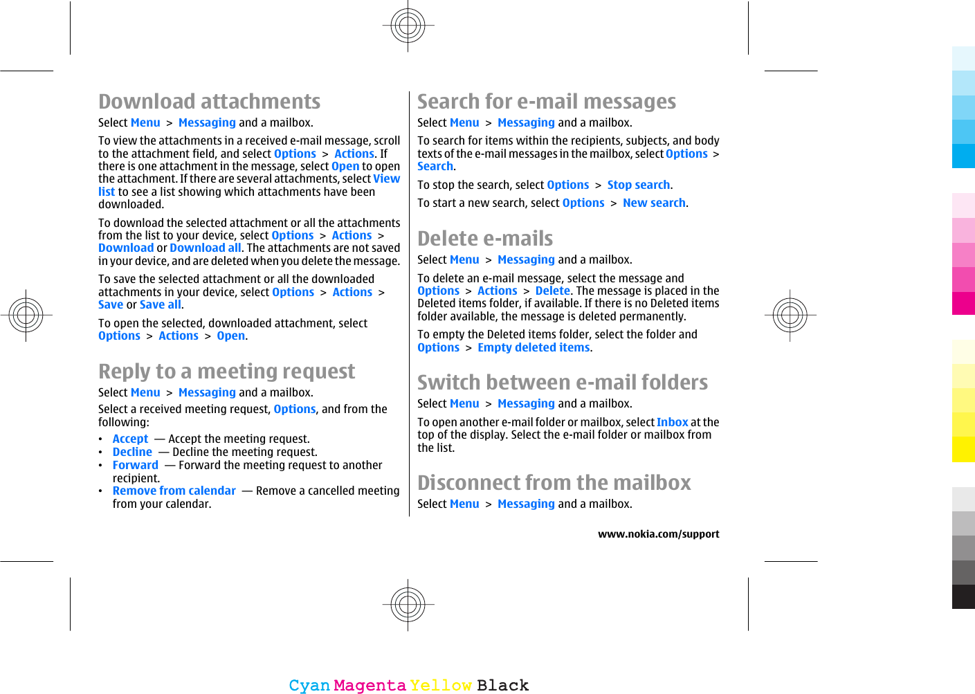 Download attachmentsSelect Menu &gt; Messaging and a mailbox.To view the attachments in a received e-mail message, scrollto the attachment field, and select Options &gt; Actions. Ifthere is one attachment in the message, select Open to openthe attachment. If there are several attachments, select Viewlist to see a list showing which attachments have beendownloaded.To download the selected attachment or all the attachmentsfrom the list to your device, select Options &gt; Actions &gt;Download or Download all. The attachments are not savedin your device, and are deleted when you delete the message.To save the selected attachment or all the downloadedattachments in your device, select Options &gt; Actions &gt;Save or Save all.To open the selected, downloaded attachment, selectOptions &gt; Actions &gt; Open.Reply to a meeting requestSelect Menu &gt; Messaging and a mailbox.Select a received meeting request, Options, and from thefollowing:•Accept  — Accept the meeting request.•Decline  — Decline the meeting request.•Forward  — Forward the meeting request to anotherrecipient.•Remove from calendar  — Remove a cancelled meetingfrom your calendar.Search for e-mail messagesSelect Menu &gt; Messaging and a mailbox.To search for items within the recipients, subjects, and bodytexts of the e-mail messages in the mailbox, select Options &gt;Search.To stop the search, select Options &gt; Stop search.To start a new search, select Options &gt; New search.Delete e-mailsSelect Menu &gt; Messaging and a mailbox.To delete an e-mail message, select the message andOptions &gt; Actions &gt; Delete. The message is placed in theDeleted items folder, if available. If there is no Deleted itemsfolder available, the message is deleted permanently.To empty the Deleted items folder, select the folder andOptions &gt; Empty deleted items.Switch between e-mail foldersSelect Menu &gt; Messaging and a mailbox.To open another e-mail folder or mailbox, select Inbox at thetop of the display. Select the e-mail folder or mailbox fromthe list.Disconnect from the mailboxSelect Menu &gt; Messaging and a mailbox.www.nokia.com/supportCyanCyanMagentaMagentaYellowYellowBlackBlack