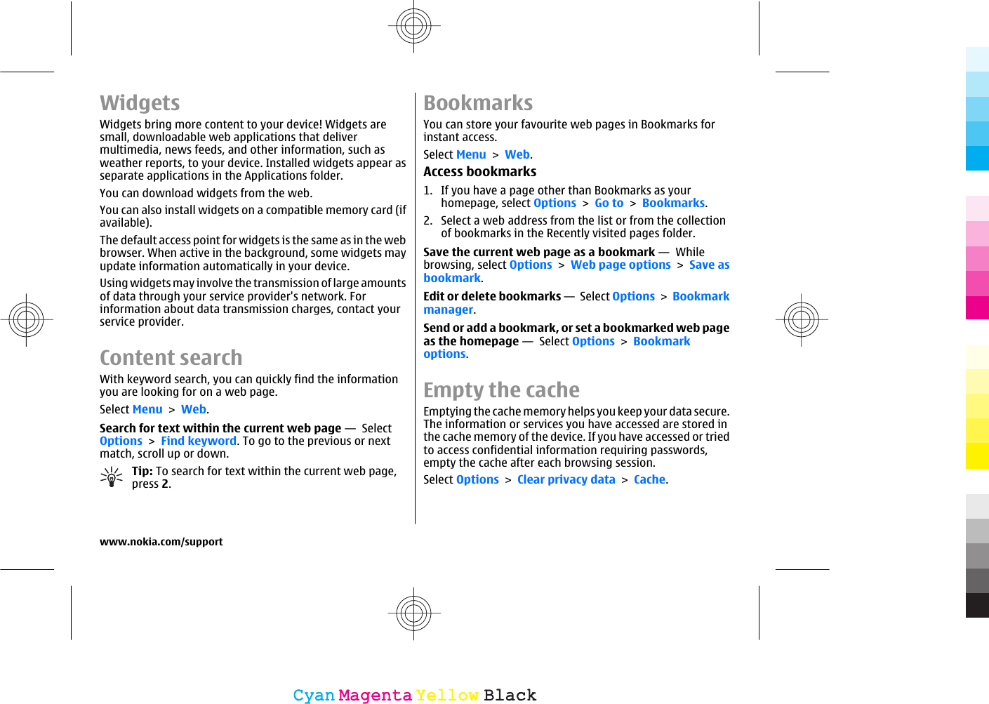 WidgetsWidgets bring more content to your device! Widgets aresmall, downloadable web applications that delivermultimedia, news feeds, and other information, such asweather reports, to your device. Installed widgets appear asseparate applications in the Applications folder.You can download widgets from the web.You can also install widgets on a compatible memory card (ifavailable).The default access point for widgets is the same as in the webbrowser. When active in the background, some widgets mayupdate information automatically in your device.Using widgets may involve the transmission of large amountsof data through your service provider&apos;s network. Forinformation about data transmission charges, contact yourservice provider.Content searchWith keyword search, you can quickly find the informationyou are looking for on a web page.Select Menu &gt; Web.Search for text within the current web page —  SelectOptions &gt; Find keyword. To go to the previous or nextmatch, scroll up or down.Tip: To search for text within the current web page,press 2.BookmarksYou can store your favourite web pages in Bookmarks forinstant access.Select Menu &gt; Web.Access bookmarks1. If you have a page other than Bookmarks as yourhomepage, select Options &gt; Go to &gt; Bookmarks.2. Select a web address from the list or from the collectionof bookmarks in the Recently visited pages folder.Save the current web page as a bookmark —  Whilebrowsing, select Options &gt; Web page options &gt; Save asbookmark.Edit or delete bookmarks —  Select Options &gt; Bookmarkmanager.Send or add a bookmark, or set a bookmarked web pageas the homepage —  Select Options &gt; Bookmarkoptions.Empty the cacheEmptying the cache memory helps you keep your data secure.The information or services you have accessed are stored inthe cache memory of the device. If you have accessed or triedto access confidential information requiring passwords,empty the cache after each browsing session.Select Options &gt; Clear privacy data &gt; Cache.www.nokia.com/supportCyanCyanMagentaMagentaYellowYellowBlackBlack