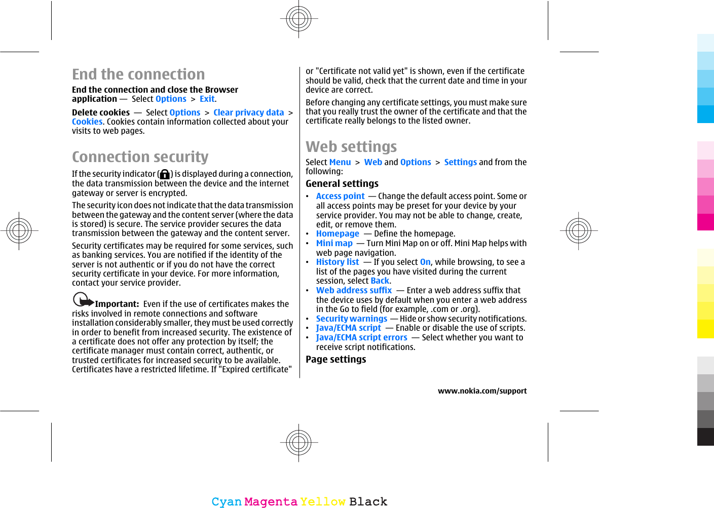 End the connectionEnd the connection and close the Browserapplication —  Select Options &gt; Exit.Delete cookies  —  Select Options &gt; Clear privacy data &gt;Cookies. Cookies contain information collected about yourvisits to web pages.Connection securityIf the security indicator ( ) is displayed during a connection,the data transmission between the device and the internetgateway or server is encrypted.The security icon does not indicate that the data transmissionbetween the gateway and the content server (where the datais stored) is secure. The service provider secures the datatransmission between the gateway and the content server.Security certificates may be required for some services, suchas banking services. You are notified if the identity of theserver is not authentic or if you do not have the correctsecurity certificate in your device. For more information,contact your service provider.Important:  Even if the use of certificates makes therisks involved in remote connections and softwareinstallation considerably smaller, they must be used correctlyin order to benefit from increased security. The existence ofa certificate does not offer any protection by itself; thecertificate manager must contain correct, authentic, ortrusted certificates for increased security to be available.Certificates have a restricted lifetime. If &quot;Expired certificate&quot;or &quot;Certificate not valid yet&quot; is shown, even if the certificateshould be valid, check that the current date and time in yourdevice are correct.Before changing any certificate settings, you must make surethat you really trust the owner of the certificate and that thecertificate really belongs to the listed owner.Web settingsSelect Menu &gt; Web and Options &gt; Settings and from thefollowing:General settings•Access point  — Change the default access point. Some orall access points may be preset for your device by yourservice provider. You may not be able to change, create,edit, or remove them.•Homepage  — Define the homepage.•Mini map  — Turn Mini Map on or off. Mini Map helps withweb page navigation.•History list  — If you select On, while browsing, to see alist of the pages you have visited during the currentsession, select Back.•Web address suffix  — Enter a web address suffix thatthe device uses by default when you enter a web addressin the Go to field (for example, .com or .org).•Security warnings  — Hide or show security notifications.•Java/ECMA script  — Enable or disable the use of scripts.•Java/ECMA script errors  — Select whether you want toreceive script notifications.Page settingswww.nokia.com/supportCyanCyanMagentaMagentaYellowYellowBlackBlack