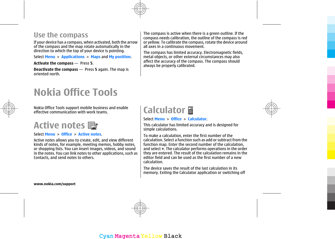 Use the compassIf your device has a compass, when activated, both the arrowof the compass and the map rotate automatically in thedirection to which the top of your device is pointing.Select Menu &gt; Applications &gt; Maps and My position.Activate the compass —  Press 5.Deactivate the compass —  Press 5 again. The map isoriented north.The compass is active when there is a green outline. If thecompass needs calibration, the outline of the compass is redor yellow. To calibrate the compass, rotate the device aroundall axes in a continuous movement.The compass has limited accuracy. Electromagnetic fields,metal objects, or other external circumstances may alsoaffect the accuracy of the compass. The compass shouldalways be properly calibrated.Nokia Office ToolsNokia Office Tools support mobile business and enableeffective communication with work teams.Active notesSelect Menu &gt; Office &gt; Active notes.Active notes allows you to create, edit, and view differentkinds of notes, for example, meeting memos, hobby notes,or shopping lists. You can insert images, videos, and soundin the notes. You can link notes to other applications, such asContacts, and send notes to others.CalculatorSelect Menu &gt; Office &gt; Calculator.This calculator has limited accuracy and is designed forsimple calculations.To make a calculation, enter the first number of thecalculation. Select a function such as add or subtract from thefunction map. Enter the second number of the calculation,and select =. The calculator performs operations in the orderthey are entered. The result of the calculation remains in theeditor field and can be used as the first number of a newcalculation.The device saves the result of the last calculation in itsmemory. Exiting the Calculator application or switching offwww.nokia.com/supportCyanCyanMagentaMagentaYellowYellowBlackBlack