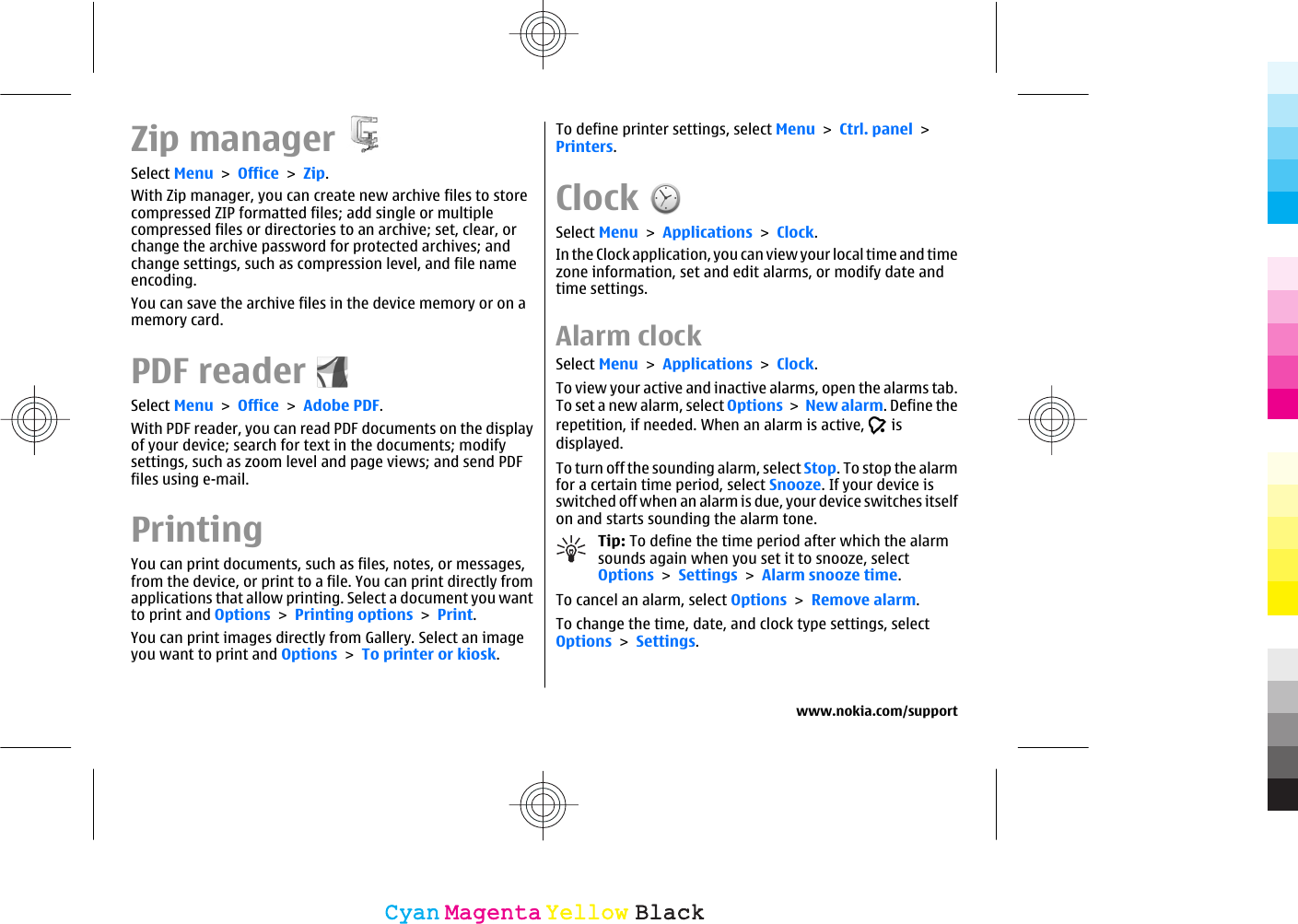 Zip managerSelect Menu &gt; Office &gt; Zip.With Zip manager, you can create new archive files to storecompressed ZIP formatted files; add single or multiplecompressed files or directories to an archive; set, clear, orchange the archive password for protected archives; andchange settings, such as compression level, and file nameencoding.You can save the archive files in the device memory or on amemory card.PDF readerSelect Menu &gt; Office &gt; Adobe PDF.With PDF reader, you can read PDF documents on the displayof your device; search for text in the documents; modifysettings, such as zoom level and page views; and send PDFfiles using e-mail.PrintingYou can print documents, such as files, notes, or messages,from the device, or print to a file. You can print directly fromapplications that allow printing. Select a document you wantto print and Options &gt; Printing options &gt; Print.You can print images directly from Gallery. Select an imageyou want to print and Options &gt; To printer or kiosk.To define printer settings, select Menu &gt; Ctrl. panel &gt;Printers.ClockSelect Menu &gt; Applications &gt; Clock.In the Clock application, you can view your local time and timezone information, set and edit alarms, or modify date andtime settings.Alarm clockSelect Menu &gt; Applications &gt; Clock.To view your active and inactive alarms, open the alarms tab.To set a new alarm, select Options &gt; New alarm. Define therepetition, if needed. When an alarm is active,   isdisplayed.To turn off the sounding alarm, select Stop. To stop the alarmfor a certain time period, select Snooze. If your device isswitched off when an alarm is due, your device switches itselfon and starts sounding the alarm tone.Tip: To define the time period after which the alarmsounds again when you set it to snooze, selectOptions &gt; Settings &gt; Alarm snooze time.To cancel an alarm, select Options &gt; Remove alarm.To change the time, date, and clock type settings, selectOptions &gt; Settings.www.nokia.com/supportCyanCyanMagentaMagentaYellowYellowBlackBlack