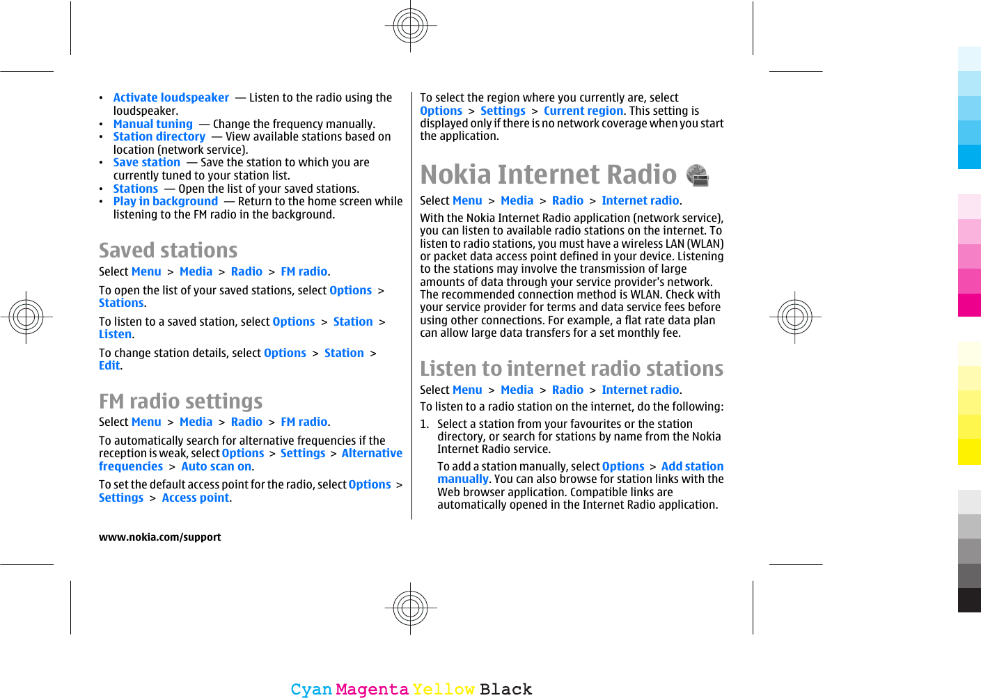 •Activate loudspeaker  — Listen to the radio using theloudspeaker.•Manual tuning  — Change the frequency manually.•Station directory  — View available stations based onlocation (network service).•Save station  — Save the station to which you arecurrently tuned to your station list.•Stations  — Open the list of your saved stations.•Play in background  — Return to the home screen whilelistening to the FM radio in the background.Saved stationsSelect Menu &gt; Media &gt; Radio &gt; FM radio.To open the list of your saved stations, select Options &gt;Stations.To listen to a saved station, select Options &gt; Station &gt;Listen.To change station details, select Options &gt; Station &gt;Edit.FM radio settingsSelect Menu &gt; Media &gt; Radio &gt; FM radio.To automatically search for alternative frequencies if thereception is weak, select Options &gt; Settings &gt; Alternativefrequencies &gt; Auto scan on.To set the default access point for the radio, select Options &gt;Settings &gt; Access point.To select the region where you currently are, selectOptions &gt; Settings &gt; Current region. This setting isdisplayed only if there is no network coverage when you startthe application.Nokia Internet RadioSelect Menu &gt; Media &gt; Radio &gt; Internet radio.With the Nokia Internet Radio application (network service),you can listen to available radio stations on the internet. Tolisten to radio stations, you must have a wireless LAN (WLAN)or packet data access point defined in your device. Listeningto the stations may involve the transmission of largeamounts of data through your service provider&apos;s network.The recommended connection method is WLAN. Check withyour service provider for terms and data service fees beforeusing other connections. For example, a flat rate data plancan allow large data transfers for a set monthly fee.Listen to internet radio stationsSelect Menu &gt; Media &gt; Radio &gt; Internet radio.To listen to a radio station on the internet, do the following:1. Select a station from your favourites or the stationdirectory, or search for stations by name from the NokiaInternet Radio service.To add a station manually, select Options &gt; Add stationmanually. You can also browse for station links with theWeb browser application. Compatible links areautomatically opened in the Internet Radio application.www.nokia.com/supportCyanCyanMagentaMagentaYellowYellowBlackBlack