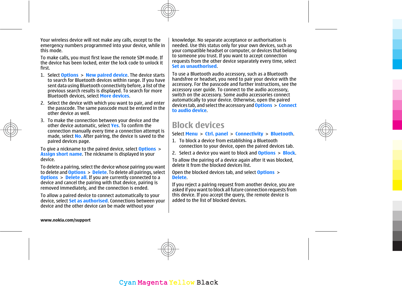 Your wireless device will not make any calls, except to theemergency numbers programmed into your device, while inthis mode.To make calls, you must first leave the remote SIM mode. Ifthe device has been locked, enter the lock code to unlock itfirst.1. Select Options &gt; New paired device. The device startsto search for Bluetooth devices within range. If you havesent data using Bluetooth connectivity before, a list of theprevious search results is displayed. To search for moreBluetooth devices, select More devices.2. Select the device with which you want to pair, and enterthe passcode. The same passcode must be entered in theother device as well.3. To make the connection between your device and theother device automatic, select Yes. To confirm theconnection manually every time a connection attempt ismade, select No. After pairing, the device is saved to thepaired devices page.To give a nickname to the paired device, select Options &gt;Assign short name. The nickname is displayed in yourdevice.To delete a pairing, select the device whose pairing you wantto delete and Options &gt; Delete. To delete all pairings, selectOptions &gt; Delete all. If you are currently connected to adevice and cancel the pairing with that device, pairing isremoved immediately, and the connection is ended.To allow a paired device to connect automatically to yourdevice, select Set as authorised. Connections between yourdevice and the other device can be made without yourknowledge. No separate acceptance or authorisation isneeded. Use this status only for your own devices, such asyour compatible headset or computer, or devices that belongto someone you trust. If you want to accept connectionrequests from the other device separately every time, selectSet as unauthorised.To use a Bluetooth audio accessory, such as a Bluetoothhandsfree or headset, you need to pair your device with theaccessory. For the passcode and further instructions, see theaccessory user guide. To connect to the audio accessory,switch on the accessory. Some audio accessories connectautomatically to your device. Otherwise, open the paireddevices tab, and select the accessory and Options &gt; Connectto audio device.Block devicesSelect Menu &gt; Ctrl. panel &gt; Connectivity &gt; Bluetooth.1. To block a device from establishing a Bluetoothconnection to your device, open the paired devices tab.2. Select a device you want to block and Options &gt; Block.To allow the pairing of a device again after it was blocked,delete it from the blocked devices list.Open the blocked devices tab, and select Options &gt;Delete.If you reject a pairing request from another device, you areasked if you want to block all future connection requests fromthis device. If you accept the query, the remote device isadded to the list of blocked devices.www.nokia.com/supportCyanCyanMagentaMagentaYellowYellowBlackBlack