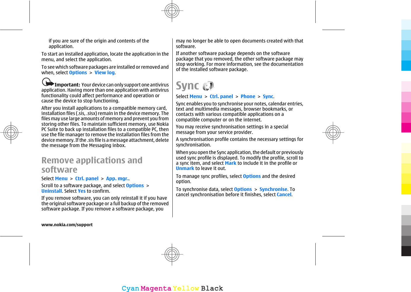 if you are sure of the origin and contents of theapplication.To start an installed application, locate the application in themenu, and select the application.To see which software packages are installed or removed andwhen, select Options &gt; View log.Important:  Your device can only support one antivirusapplication. Having more than one application with antivirusfunctionality could affect performance and operation orcause the device to stop functioning.After you install applications to a compatible memory card,installation files (.sis, .sisx) remain in the device memory. Thefiles may use large amounts of memory and prevent you fromstoring other files. To maintain sufficient memory, use NokiaPC Suite to back up installation files to a compatible PC, thenuse the file manager to remove the installation files from thedevice memory. If the .sis file is a message attachment, deletethe message from the Messaging inbox.Remove applications andsoftwareSelect Menu &gt; Ctrl. panel &gt; App. mgr..Scroll to a software package, and select Options &gt;Uninstall. Select Yes to confirm.If you remove software, you can only reinstall it if you havethe original software package or a full backup of the removedsoftware package. If you remove a software package, youmay no longer be able to open documents created with thatsoftware.If another software package depends on the softwarepackage that you removed, the other software package maystop working. For more information, see the documentationof the installed software package.SyncSelect Menu &gt; Ctrl. panel &gt; Phone &gt; Sync.Sync enables you to synchronise your notes, calendar entries,text and multimedia messages, browser bookmarks, orcontacts with various compatible applications on acompatible computer or on the internet.You may receive synchronisation settings in a specialmessage from your service provider.A synchronisation profile contains the necessary settings forsynchronisation.When you open the Sync application, the default or previouslyused sync profile is displayed. To modify the profile, scroll toa sync item, and select Mark to include it in the profile orUnmark to leave it out.To manage sync profiles, select Options and the desiredoption.To synchronise data, select Options &gt; Synchronise. Tocancel synchronisation before it finishes, select Cancel.www.nokia.com/supportCyanCyanMagentaMagentaYellowYellowBlackBlack