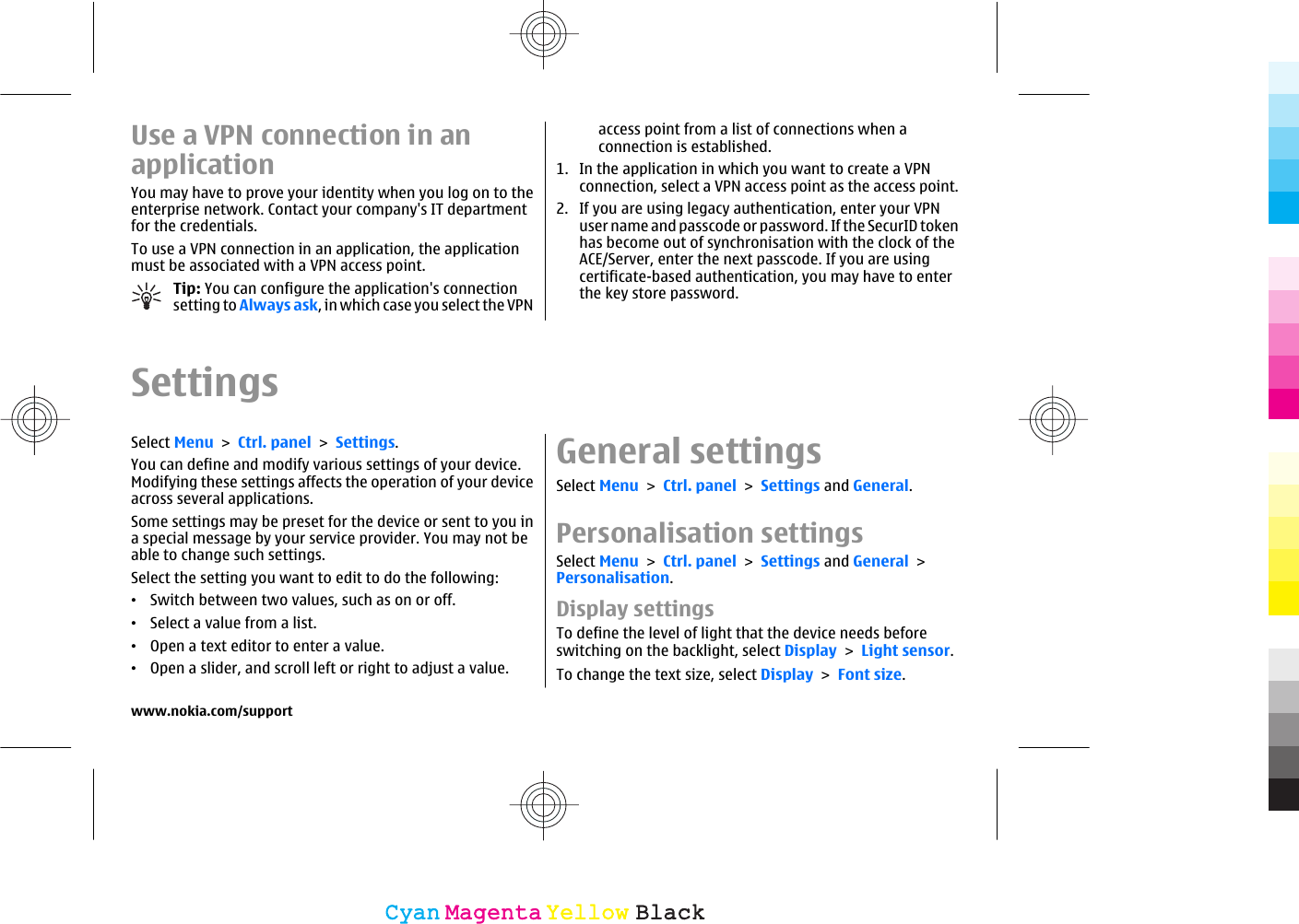 Use a VPN connection in anapplicationYou may have to prove your identity when you log on to theenterprise network. Contact your company&apos;s IT departmentfor the credentials.To use a VPN connection in an application, the applicationmust be associated with a VPN access point.Tip: You can configure the application&apos;s connectionsetting to Always ask, in which case you select the VPNaccess point from a list of connections when aconnection is established.1. In the application in which you want to create a VPNconnection, select a VPN access point as the access point.2. If you are using legacy authentication, enter your VPNuser name and passcode or password. If the SecurID tokenhas become out of synchronisation with the clock of theACE/Server, enter the next passcode. If you are usingcertificate-based authentication, you may have to enterthe key store password.SettingsSelect Menu &gt; Ctrl. panel &gt; Settings.You can define and modify various settings of your device.Modifying these settings affects the operation of your deviceacross several applications.Some settings may be preset for the device or sent to you ina special message by your service provider. You may not beable to change such settings.Select the setting you want to edit to do the following:•Switch between two values, such as on or off.•Select a value from a list.•Open a text editor to enter a value.•Open a slider, and scroll left or right to adjust a value.General settingsSelect Menu &gt; Ctrl. panel &gt; Settings and General.Personalisation settingsSelect Menu &gt; Ctrl. panel &gt; Settings and General &gt;Personalisation.Display settingsTo define the level of light that the device needs beforeswitching on the backlight, select Display &gt; Light sensor.To change the text size, select Display &gt; Font size.www.nokia.com/supportCyanCyanMagentaMagentaYellowYellowBlackBlack