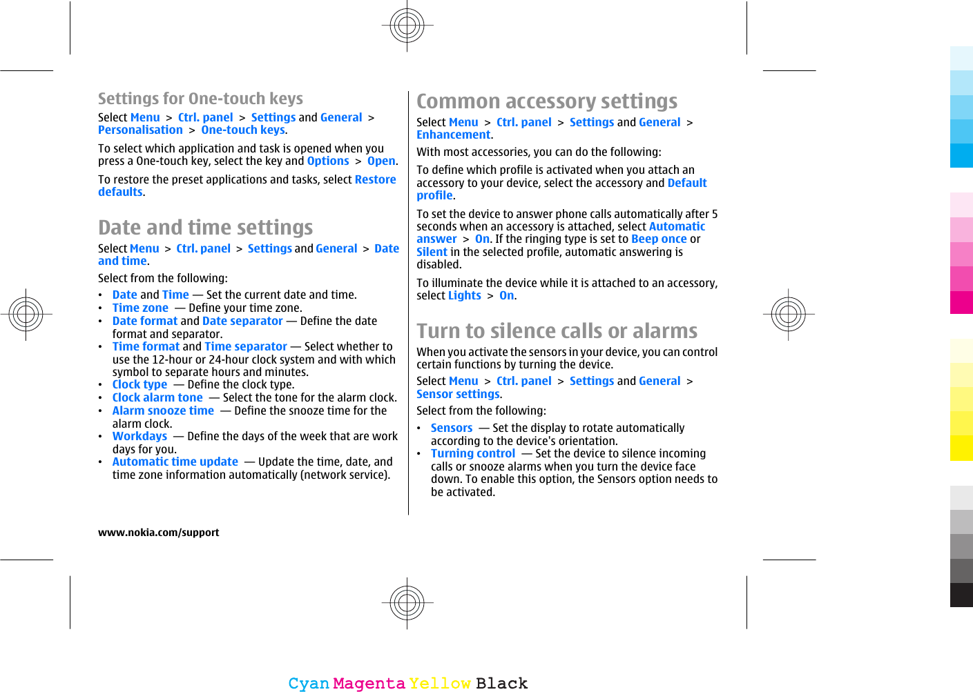 Settings for One-touch keysSelect Menu &gt; Ctrl. panel &gt; Settings and General &gt;Personalisation &gt; One-touch keys.To select which application and task is opened when youpress a One-touch key, select the key and Options &gt; Open.To restore the preset applications and tasks, select Restoredefaults.Date and time settingsSelect Menu &gt; Ctrl. panel &gt; Settings and General &gt; Dateand time.Select from the following:•Date and Time — Set the current date and time.•Time zone  — Define your time zone.•Date format and Date separator — Define the dateformat and separator.•Time format and Time separator — Select whether touse the 12-hour or 24-hour clock system and with whichsymbol to separate hours and minutes.•Clock type  — Define the clock type.•Clock alarm tone  — Select the tone for the alarm clock.•Alarm snooze time  — Define the snooze time for thealarm clock.•Workdays  — Define the days of the week that are workdays for you.•Automatic time update  — Update the time, date, andtime zone information automatically (network service).Common accessory settingsSelect Menu &gt; Ctrl. panel &gt; Settings and General &gt;Enhancement.With most accessories, you can do the following:To define which profile is activated when you attach anaccessory to your device, select the accessory and Defaultprofile.To set the device to answer phone calls automatically after 5seconds when an accessory is attached, select Automaticanswer &gt; On. If the ringing type is set to Beep once orSilent in the selected profile, automatic answering isdisabled.To illuminate the device while it is attached to an accessory,select Lights &gt; On.Turn to silence calls or alarmsWhen you activate the sensors in your device, you can controlcertain functions by turning the device.Select Menu &gt; Ctrl. panel &gt; Settings and General &gt;Sensor settings.Select from the following:•Sensors  — Set the display to rotate automaticallyaccording to the device&apos;s orientation.•Turning control  — Set the device to silence incomingcalls or snooze alarms when you turn the device facedown. To enable this option, the Sensors option needs tobe activated.www.nokia.com/supportCyanCyanMagentaMagentaYellowYellowBlackBlack