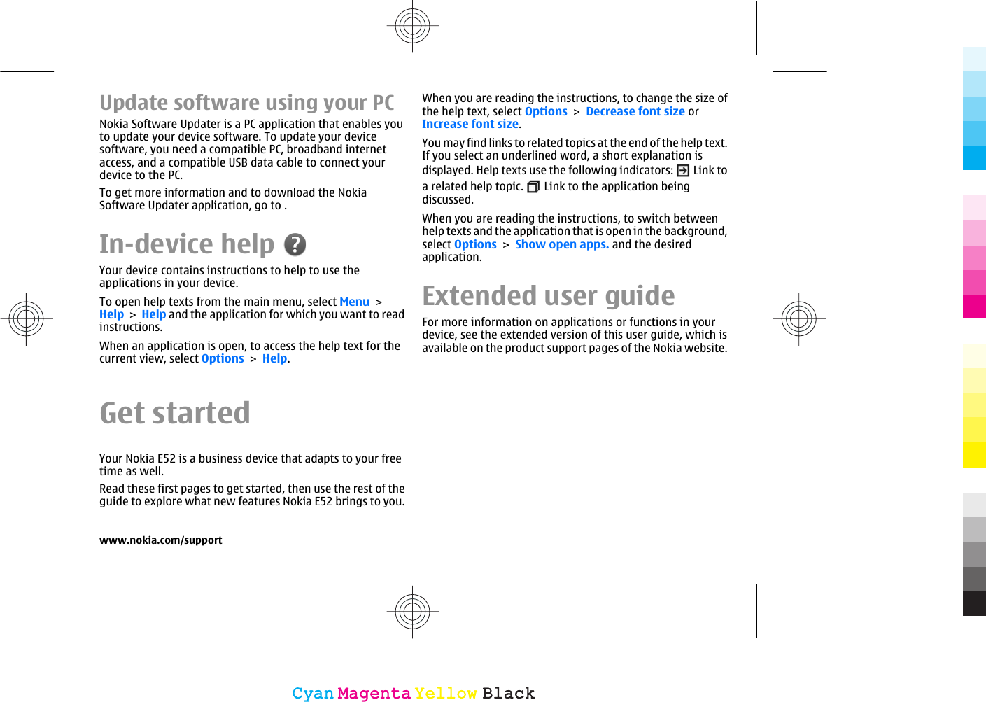 Update software using your PCNokia Software Updater is a PC application that enables youto update your device software. To update your devicesoftware, you need a compatible PC, broadband internetaccess, and a compatible USB data cable to connect yourdevice to the PC.To get more information and to download the NokiaSoftware Updater application, go to .In-device helpYour device contains instructions to help to use theapplications in your device.To open help texts from the main menu, select Menu &gt;Help &gt; Help and the application for which you want to readinstructions.When an application is open, to access the help text for thecurrent view, select Options &gt; Help.When you are reading the instructions, to change the size ofthe help text, select Options &gt; Decrease font size orIncrease font size.You may find links to related topics at the end of the help text.If you select an underlined word, a short explanation isdisplayed. Help texts use the following indicators:   Link toa related help topic.   Link to the application beingdiscussed.When you are reading the instructions, to switch betweenhelp texts and the application that is open in the background,select Options &gt; Show open apps. and the desiredapplication.Extended user guideFor more information on applications or functions in yourdevice, see the extended version of this user guide, which isavailable on the product support pages of the Nokia website.Get startedYour Nokia E52 is a business device that adapts to your freetime as well.Read these first pages to get started, then use the rest of theguide to explore what new features Nokia E52 brings to you.www.nokia.com/supportCyanCyanMagentaMagentaYellowYellowBlackBlack