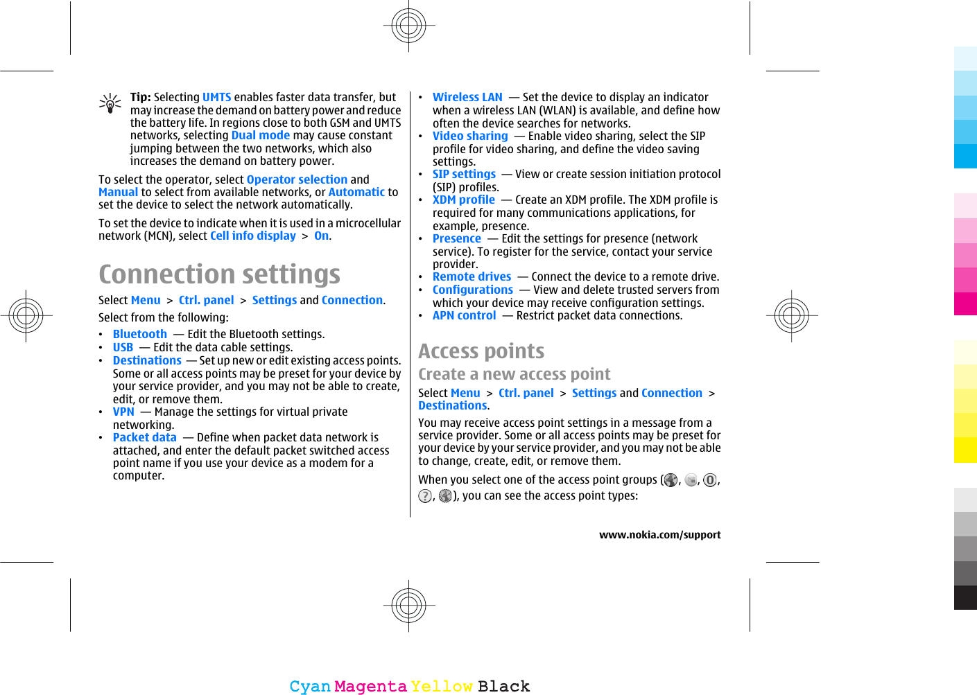 Tip: Selecting UMTS enables faster data transfer, butmay increase the demand on battery power and reducethe battery life. In regions close to both GSM and UMTSnetworks, selecting Dual mode may cause constantjumping between the two networks, which alsoincreases the demand on battery power.To select the operator, select Operator selection andManual to select from available networks, or Automatic toset the device to select the network automatically.To set the device to indicate when it is used in a microcellularnetwork (MCN), select Cell info display &gt; On.Connection settingsSelect Menu &gt; Ctrl. panel &gt; Settings and Connection.Select from the following:•Bluetooth  — Edit the Bluetooth settings.•USB  — Edit the data cable settings.•Destinations  — Set up new or edit existing access points.Some or all access points may be preset for your device byyour service provider, and you may not be able to create,edit, or remove them.•VPN  — Manage the settings for virtual privatenetworking.•Packet data  — Define when packet data network isattached, and enter the default packet switched accesspoint name if you use your device as a modem for acomputer.•Wireless LAN  — Set the device to display an indicatorwhen a wireless LAN (WLAN) is available, and define howoften the device searches for networks.•Video sharing  — Enable video sharing, select the SIPprofile for video sharing, and define the video savingsettings.•SIP settings  — View or create session initiation protocol(SIP) profiles.•XDM profile  — Create an XDM profile. The XDM profile isrequired for many communications applications, forexample, presence.•Presence  — Edit the settings for presence (networkservice). To register for the service, contact your serviceprovider.•Remote drives  — Connect the device to a remote drive.•Configurations  — View and delete trusted servers fromwhich your device may receive configuration settings.•APN control  — Restrict packet data connections.Access pointsCreate a new access pointSelect Menu &gt; Ctrl. panel &gt; Settings and Connection &gt;Destinations.You may receive access point settings in a message from aservice provider. Some or all access points may be preset foryour device by your service provider, and you may not be ableto change, create, edit, or remove them.When you select one of the access point groups ( ,  ,  ,,  ), you can see the access point types:www.nokia.com/supportCyanCyanMagentaMagentaYellowYellowBlackBlack
