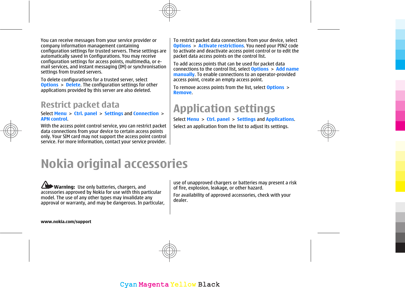 You can receive messages from your service provider orcompany information management containingconfiguration settings for trusted servers. These settings areautomatically saved in Configurations. You may receiveconfiguration settings for access points, multimedia, or e-mail services, and instant messaging (IM) or synchronisationsettings from trusted servers.To delete configurations for a trusted server, selectOptions &gt; Delete. The configuration settings for otherapplications provided by this server are also deleted.Restrict packet dataSelect Menu &gt; Ctrl. panel &gt; Settings and Connection &gt;APN control.With the access point control service, you can restrict packetdata connections from your device to certain access pointsonly. Your SIM card may not support the access point controlservice. For more information, contact your service provider.To restrict packet data connections from your device, selectOptions &gt; Activate restrictions. You need your PIN2 codeto activate and deactivate access point control or to edit thepacket data access points on the control list.To add access points that can be used for packet dataconnections to the control list, select Options &gt; Add namemanually. To enable connections to an operator-providedaccess point, create an empty access point.To remove access points from the list, select Options &gt;Remove.Application settingsSelect Menu &gt; Ctrl. panel &gt; Settings and Applications.Select an application from the list to adjust its settings.Nokia original accessoriesWarning:  Use only batteries, chargers, andaccessories approved by Nokia for use with this particularmodel. The use of any other types may invalidate anyapproval or warranty, and may be dangerous. In particular,use of unapproved chargers or batteries may present a riskof fire, explosion, leakage, or other hazard.For availability of approved accessories, check with yourdealer.www.nokia.com/supportCyanCyanMagentaMagentaYellowYellowBlackBlack