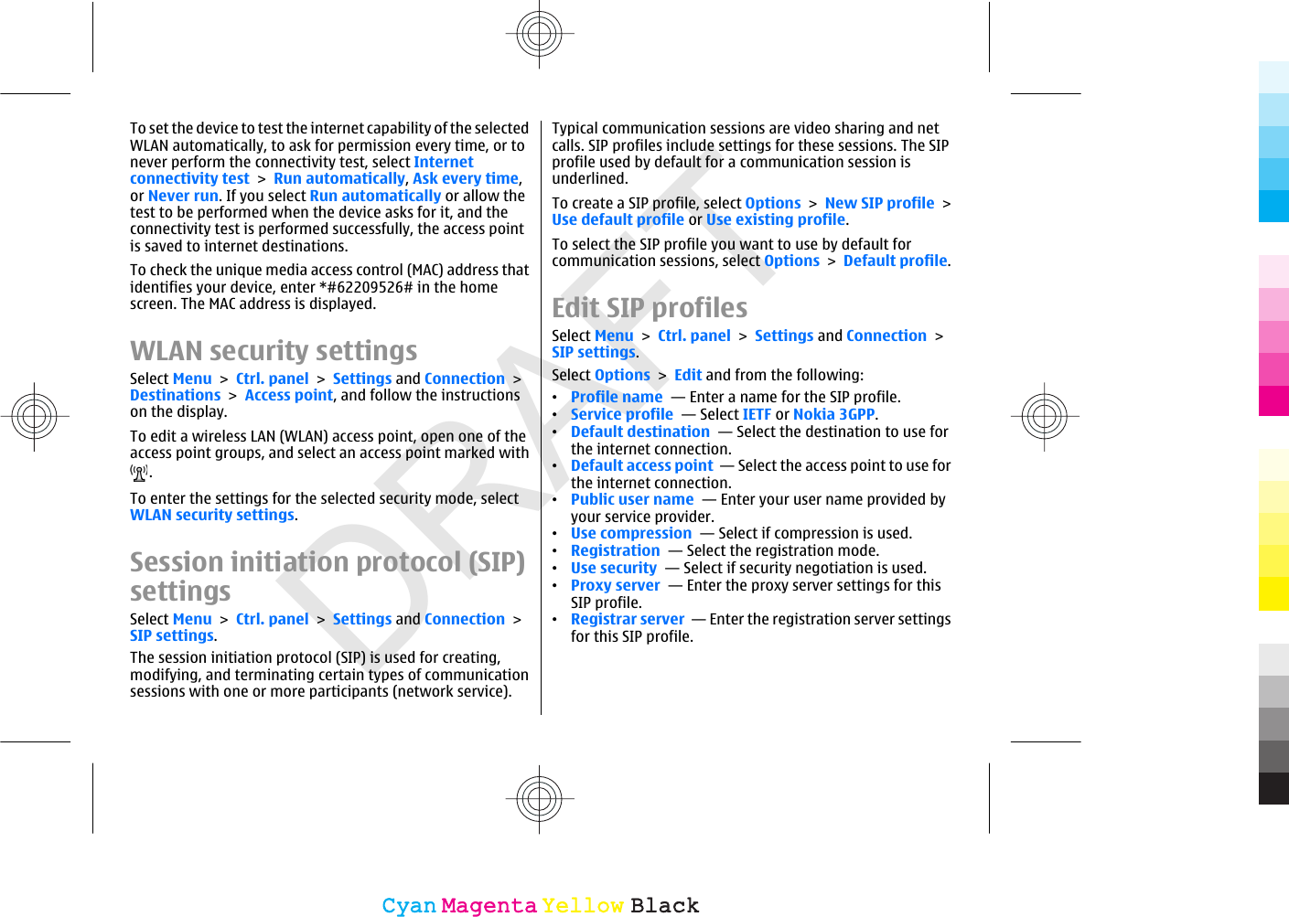 DRAFTTo set the device to test the internet capability of the selectedWLAN automatically, to ask for permission every time, or tonever perform the connectivity test, select Internetconnectivity test &gt; Run automatically, Ask every time,or Never run. If you select Run automatically or allow thetest to be performed when the device asks for it, and theconnectivity test is performed successfully, the access pointis saved to internet destinations.To check the unique media access control (MAC) address thatidentifies your device, enter *#62209526# in the homescreen. The MAC address is displayed.WLAN security settingsSelect Menu &gt; Ctrl. panel &gt; Settings and Connection &gt;Destinations &gt; Access point, and follow the instructionson the display.To edit a wireless LAN (WLAN) access point, open one of theaccess point groups, and select an access point marked with.To enter the settings for the selected security mode, selectWLAN security settings.Session initiation protocol (SIP)settingsSelect Menu &gt; Ctrl. panel &gt; Settings and Connection &gt;SIP settings.The session initiation protocol (SIP) is used for creating,modifying, and terminating certain types of communicationsessions with one or more participants (network service).Typical communication sessions are video sharing and netcalls. SIP profiles include settings for these sessions. The SIPprofile used by default for a communication session isunderlined.To create a SIP profile, select Options &gt; New SIP profile &gt;Use default profile or Use existing profile.To select the SIP profile you want to use by default forcommunication sessions, select Options &gt; Default profile.Edit SIP profilesSelect Menu &gt; Ctrl. panel &gt; Settings and Connection &gt;SIP settings.Select Options &gt; Edit and from the following:•Profile name  — Enter a name for the SIP profile.•Service profile  — Select IETF or Nokia 3GPP.•Default destination  — Select the destination to use forthe internet connection.•Default access point  — Select the access point to use forthe internet connection.•Public user name  — Enter your user name provided byyour service provider.•Use compression  — Select if compression is used.•Registration  — Select the registration mode.•Use security  — Select if security negotiation is used.•Proxy server  — Enter the proxy server settings for thisSIP profile.•Registrar server  — Enter the registration server settingsfor this SIP profile.CyanCyanMagentaMagentaYellowYellowBlackBlack