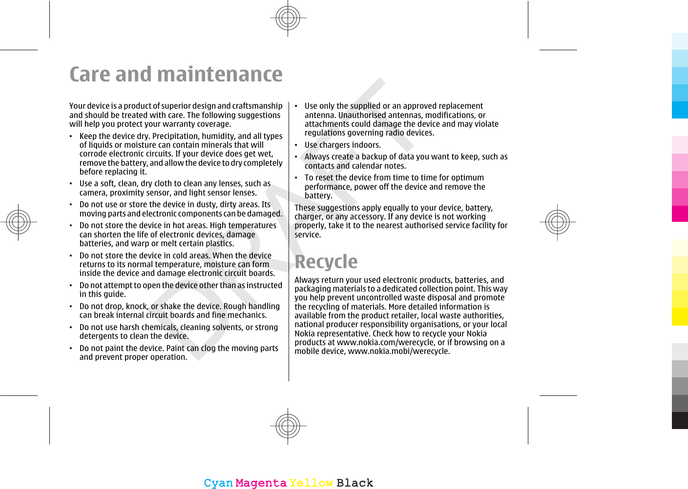 DRAFTCare and maintenanceYour device is a product of superior design and craftsmanshipand should be treated with care. The following suggestionswill help you protect your warranty coverage.•Keep the device dry. Precipitation, humidity, and all typesof liquids or moisture can contain minerals that willcorrode electronic circuits. If your device does get wet,remove the battery, and allow the device to dry completelybefore replacing it.•Use a soft, clean, dry cloth to clean any lenses, such ascamera, proximity sensor, and light sensor lenses.•Do not use or store the device in dusty, dirty areas. Itsmoving parts and electronic components can be damaged.•Do not store the device in hot areas. High temperaturescan shorten the life of electronic devices, damagebatteries, and warp or melt certain plastics.•Do not store the device in cold areas. When the devicereturns to its normal temperature, moisture can forminside the device and damage electronic circuit boards.•Do not attempt to open the device other than as instructedin this guide.•Do not drop, knock, or shake the device. Rough handlingcan break internal circuit boards and fine mechanics.•Do not use harsh chemicals, cleaning solvents, or strongdetergents to clean the device.•Do not paint the device. Paint can clog the moving partsand prevent proper operation.•Use only the supplied or an approved replacementantenna. Unauthorised antennas, modifications, orattachments could damage the device and may violateregulations governing radio devices.•Use chargers indoors.•Always create a backup of data you want to keep, such ascontacts and calendar notes.•To reset the device from time to time for optimumperformance, power off the device and remove thebattery.These suggestions apply equally to your device, battery,charger, or any accessory. If any device is not workingproperly, take it to the nearest authorised service facility forservice.RecycleAlways return your used electronic products, batteries, andpackaging materials to a dedicated collection point. This wayyou help prevent uncontrolled waste disposal and promotethe recycling of materials. More detailed information isavailable from the product retailer, local waste authorities,national producer responsibility organisations, or your localNokia representative. Check how to recycle your Nokiaproducts at www.nokia.com/werecycle, or if browsing on amobile device, www.nokia.mobi/werecycle.CyanCyanMagentaMagentaYellowYellowBlackBlack