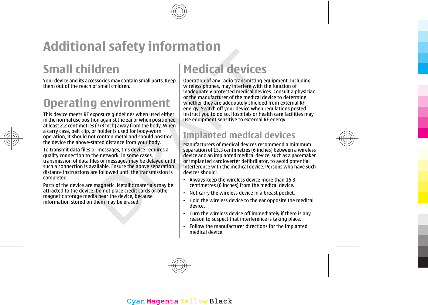 DRAFTAdditional safety informationSmall childrenYour device and its accessories may contain small parts. Keepthem out of the reach of small children.Operating environmentThis device meets RF exposure guidelines when used eitherin the normal use position against the ear or when positionedat least 2.2 centimetres (7/8 inch) away from the body. Whena carry case, belt clip, or holder is used for body-wornoperation, it should not contain metal and should positionthe device the above-stated distance from your body.To transmit data files or messages, this device requires aquality connection to the network. In some cases,transmission of data files or messages may be delayed untilsuch a connection is available. Ensure the above separationdistance instructions are followed until the transmission iscompleted.Parts of the device are magnetic. Metallic materials may beattracted to the device. Do not place credit cards or othermagnetic storage media near the device, becauseinformation stored on them may be erased.Medical devicesOperation of any radio transmitting equipment, includingwireless phones, may interfere with the function ofinadequately protected medical devices. Consult a physicianor the manufacturer of the medical device to determinewhether they are adequately shielded from external RFenergy. Switch off your device when regulations postedinstruct you to do so. Hospitals or health care facilities mayuse equipment sensitive to external RF energy.Implanted medical devicesManufacturers of medical devices recommend a minimumseparation of 15.3 centimetres (6 inches) between a wirelessdevice and an implanted medical device, such as a pacemakeror implanted cardioverter defibrillator, to avoid potentialinterference with the medical device. Persons who have suchdevices should:•Always keep the wireless device more than 15.3centimetres (6 inches) from the medical device.•Not carry the wireless device in a breast pocket.•Hold the wireless device to the ear opposite the medicaldevice.•Turn the wireless device off immediately if there is anyreason to suspect that interference is taking place.•Follow the manufacturer directions for the implantedmedical device.CyanCyanMagentaMagentaYellowYellowBlackBlack