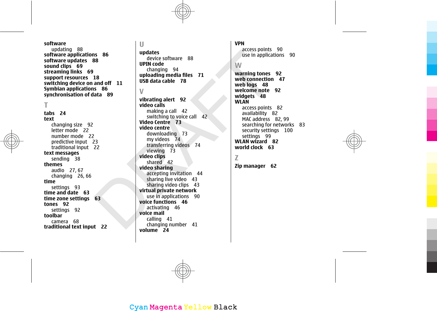 DRAFTsoftwareupdating 88software applications 86software updates 88sound clips 69streaming links 69support resources 18switching device on and off 11Symbian applications 86synchronisation of data 89Ttabs 24textchanging size 92letter mode 22number mode 22predictive input 23traditional input 22text messagessending 38themesaudio 27, 67changing 26, 66timesettings 93time and date 63time zone settings 63tones 92settings 92toolbarcamera 68traditional text input 22Uupdatesdevice software 88UPIN codechanging 94uploading media files 71USB data cable 78Vvibrating alert 92video callsmaking a call 42switching to voice call 42Video Centre 73video centredownloading 73my videos 74transferring videos 74viewing 73video clipsshared 42video sharingaccepting invitation 44sharing live video 43sharing video clips 43virtual private networkuse in applications 90voice functions 46activating 46voice mailcalling 41changing number 41volume 24VPNaccess points 90use in applications 90Wwarning tones 92web connection 47web logs 48welcome note 92widgets 48WLANaccess points 82availability 82MAC address 82, 99searching for networks 83security settings 100settings 99WLAN wizard 82world clock 63ZZip manager 62CyanCyanMagentaMagentaYellowYellowBlackBlack