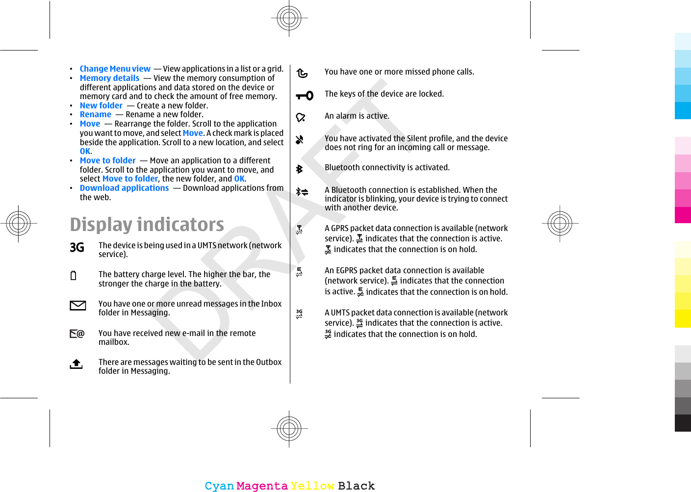 DRAFT•Change Menu view  — View applications in a list or a grid.•Memory details  — View the memory consumption ofdifferent applications and data stored on the device ormemory card and to check the amount of free memory.•New folder  — Create a new folder.•Rename  — Rename a new folder.•Move  — Rearrange the folder. Scroll to the applicationyou want to move, and select Move. A check mark is placedbeside the application. Scroll to a new location, and selectOK.•Move to folder  — Move an application to a differentfolder. Scroll to the application you want to move, andselect Move to folder, the new folder, and OK.•Download applications  — Download applications fromthe web.Display indicatorsThe device is being used in a UMTS network (networkservice).The battery charge level. The higher the bar, thestronger the charge in the battery.You have one or more unread messages in the Inboxfolder in Messaging.You have received new e-mail in the remotemailbox.There are messages waiting to be sent in the Outboxfolder in Messaging.You have one or more missed phone calls.The keys of the device are locked.An alarm is active.You have activated the Silent profile, and the devicedoes not ring for an incoming call or message.Bluetooth connectivity is activated.A Bluetooth connection is established. When theindicator is blinking, your device is trying to connectwith another device.A GPRS packet data connection is available (networkservice).   indicates that the connection is active. indicates that the connection is on hold.An EGPRS packet data connection is available(network service).   indicates that the connectionis active.   indicates that the connection is on hold.A UMTS packet data connection is available (networkservice).   indicates that the connection is active. indicates that the connection is on hold.CyanCyanMagentaMagentaYellowYellowBlackBlack