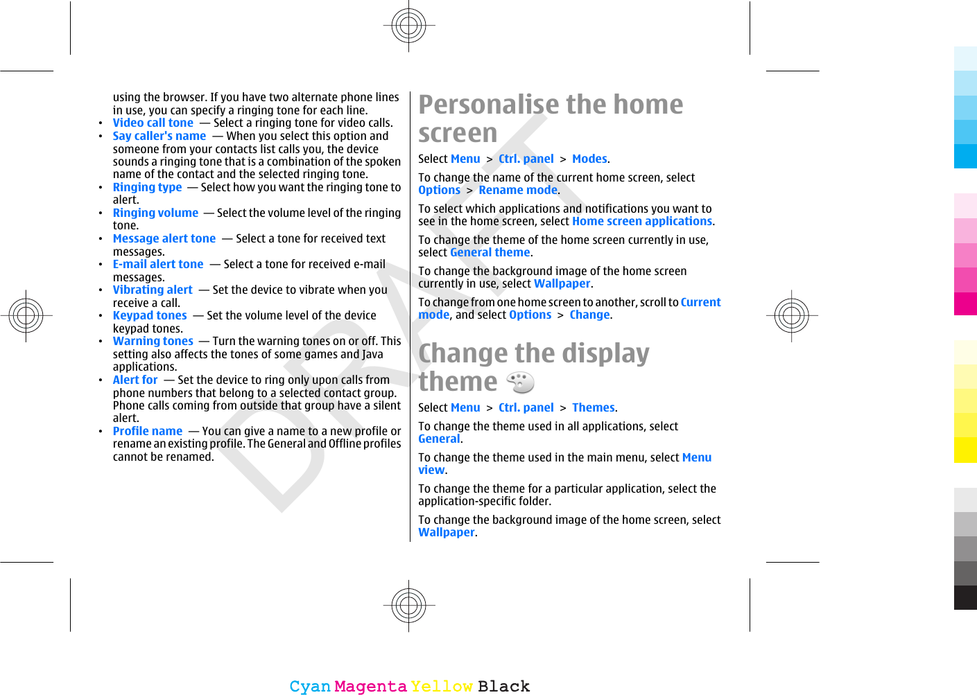 DRAFTusing the browser. If you have two alternate phone linesin use, you can specify a ringing tone for each line.•Video call tone  — Select a ringing tone for video calls.•Say caller&apos;s name  — When you select this option andsomeone from your contacts list calls you, the devicesounds a ringing tone that is a combination of the spokenname of the contact and the selected ringing tone.•Ringing type  — Select how you want the ringing tone toalert.•Ringing volume  — Select the volume level of the ringingtone.•Message alert tone  — Select a tone for received textmessages.•E-mail alert tone  — Select a tone for received e-mailmessages.•Vibrating alert  — Set the device to vibrate when youreceive a call.•Keypad tones  — Set the volume level of the devicekeypad tones.•Warning tones  — Turn the warning tones on or off. Thissetting also affects the tones of some games and Javaapplications.•Alert for  — Set the device to ring only upon calls fromphone numbers that belong to a selected contact group.Phone calls coming from outside that group have a silentalert.•Profile name  — You can give a name to a new profile orrename an existing profile. The General and Offline profilescannot be renamed.Personalise the homescreenSelect Menu &gt; Ctrl. panel &gt; Modes.To change the name of the current home screen, selectOptions &gt; Rename mode.To select which applications and notifications you want tosee in the home screen, select Home screen applications.To change the theme of the home screen currently in use,select General theme.To change the background image of the home screencurrently in use, select Wallpaper.To change from one home screen to another, scroll to Currentmode, and select Options &gt; Change.Change the displaythemeSelect Menu &gt; Ctrl. panel &gt; Themes.To change the theme used in all applications, selectGeneral.To change the theme used in the main menu, select Menuview.To change the theme for a particular application, select theapplication-specific folder.To change the background image of the home screen, selectWallpaper.CyanCyanMagentaMagentaYellowYellowBlackBlack
