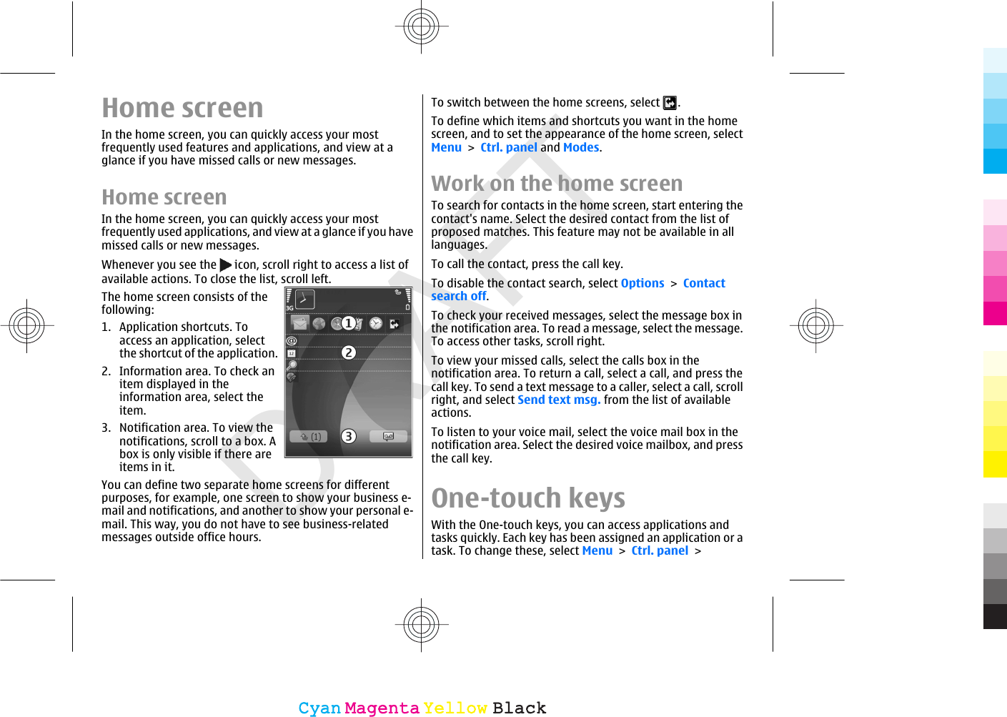 DRAFTHome screenIn the home screen, you can quickly access your mostfrequently used features and applications, and view at aglance if you have missed calls or new messages.Home screenIn the home screen, you can quickly access your mostfrequently used applications, and view at a glance if you havemissed calls or new messages.Whenever you see the   icon, scroll right to access a list ofavailable actions. To close the list, scroll left.The home screen consists of thefollowing:1. Application shortcuts. Toaccess an application, selectthe shortcut of the application.2. Information area. To check anitem displayed in theinformation area, select theitem.3. Notification area. To view thenotifications, scroll to a box. Abox is only visible if there areitems in it.You can define two separate home screens for differentpurposes, for example, one screen to show your business e-mail and notifications, and another to show your personal e-mail. This way, you do not have to see business-relatedmessages outside office hours.To switch between the home screens, select  .To define which items and shortcuts you want in the homescreen, and to set the appearance of the home screen, selectMenu &gt; Ctrl. panel and Modes.Work on the home screenTo search for contacts in the home screen, start entering thecontact&apos;s name. Select the desired contact from the list ofproposed matches. This feature may not be available in alllanguages.To call the contact, press the call key.To disable the contact search, select Options &gt; Contactsearch off.To check your received messages, select the message box inthe notification area. To read a message, select the message.To access other tasks, scroll right.To view your missed calls, select the calls box in thenotification area. To return a call, select a call, and press thecall key. To send a text message to a caller, select a call, scrollright, and select Send text msg. from the list of availableactions.To listen to your voice mail, select the voice mail box in thenotification area. Select the desired voice mailbox, and pressthe call key.One-touch keysWith the One-touch keys, you can access applications andtasks quickly. Each key has been assigned an application or atask. To change these, select Menu &gt; Ctrl. panel &gt;CyanCyanMagentaMagentaYellowYellowBlackBlack