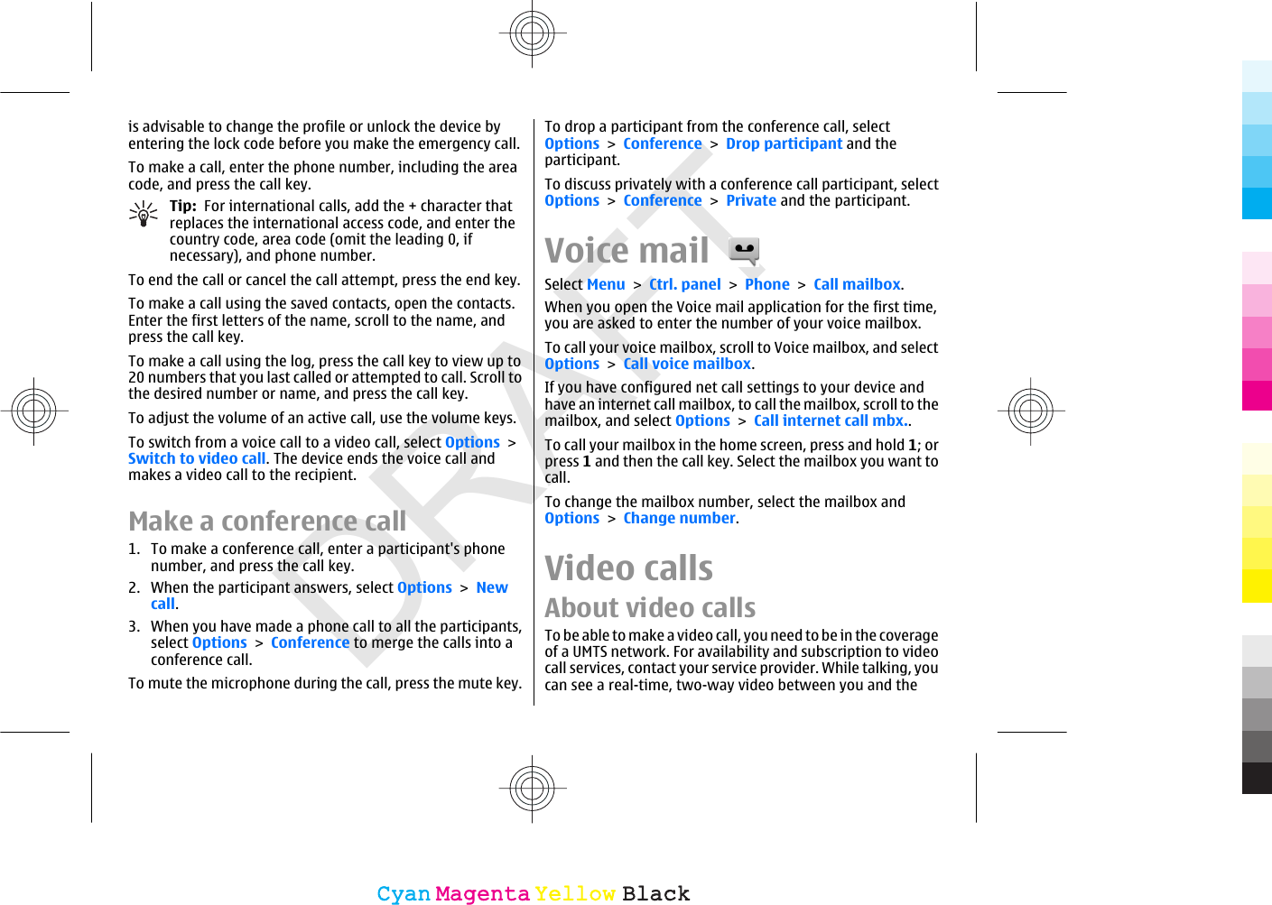 DRAFTis advisable to change the profile or unlock the device byentering the lock code before you make the emergency call.To make a call, enter the phone number, including the areacode, and press the call key.Tip:  For international calls, add the + character thatreplaces the international access code, and enter thecountry code, area code (omit the leading 0, ifnecessary), and phone number.To end the call or cancel the call attempt, press the end key.To make a call using the saved contacts, open the contacts.Enter the first letters of the name, scroll to the name, andpress the call key.To make a call using the log, press the call key to view up to20 numbers that you last called or attempted to call. Scroll tothe desired number or name, and press the call key.To adjust the volume of an active call, use the volume keys.To switch from a voice call to a video call, select Options &gt;Switch to video call. The device ends the voice call andmakes a video call to the recipient.Make a conference call1. To make a conference call, enter a participant&apos;s phonenumber, and press the call key.2. When the participant answers, select Options &gt; Newcall.3. When you have made a phone call to all the participants,select Options &gt; Conference to merge the calls into aconference call.To mute the microphone during the call, press the mute key.To drop a participant from the conference call, selectOptions &gt; Conference &gt; Drop participant and theparticipant.To discuss privately with a conference call participant, selectOptions &gt; Conference &gt; Private and the participant.Voice mail Select Menu &gt; Ctrl. panel &gt; Phone &gt; Call mailbox.When you open the Voice mail application for the first time,you are asked to enter the number of your voice mailbox.To call your voice mailbox, scroll to Voice mailbox, and selectOptions &gt; Call voice mailbox.If you have configured net call settings to your device andhave an internet call mailbox, to call the mailbox, scroll to themailbox, and select Options &gt; Call internet call mbx..To call your mailbox in the home screen, press and hold 1; orpress 1 and then the call key. Select the mailbox you want tocall.To change the mailbox number, select the mailbox andOptions &gt; Change number.Video callsAbout video callsTo be able t o make a video cal l, you need to b e in the coverageof a UMTS network. For availability and subscription to videocall services, contact your service provider. While talking, youcan see a real-time, two-way video between you and theCyanCyanMagentaMagentaYellowYellowBlackBlack