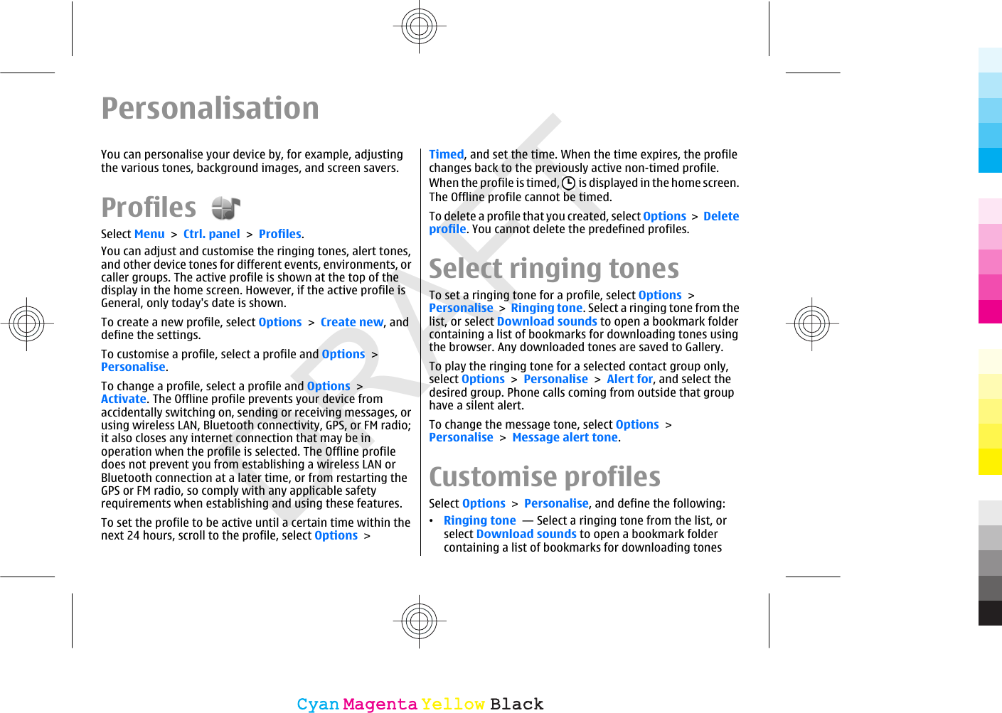 DRAFTPersonalisationYou can personalise your device by, for example, adjustingthe various tones, background images, and screen savers.Profiles Select Menu &gt; Ctrl. panel &gt; Profiles.You can adjust and customise the ringing tones, alert tones,and other device tones for different events, environments, orcaller groups. The active profile is shown at the top of thedisplay in the home screen. However, if the active profile isGeneral, only today&apos;s date is shown.To create a new profile, select Options &gt; Create new, anddefine the settings.To customise a profile, select a profile and Options &gt;Personalise.To change a profile, select a profile and Options &gt;Activate. The Offline profile prevents your device fromaccidentally switching on, sending or receiving messages, orusing wireless LAN, Bluetooth connectivity, GPS, or FM radio;it also closes any internet connection that may be inoperation when the profile is selected. The Offline profiledoes not prevent you from establishing a wireless LAN orBluetooth connection at a later time, or from restarting theGPS or FM radio, so comply with any applicable safetyrequirements when establishing and using these features.To set the profile to be active until a certain time within thenext 24 hours, scroll to the profile, select Options &gt;Timed, and set the time. When the time expires, the profilechanges back to the previously active non-timed profile.When the profile is timed,   is displayed in the home screen.The Offline profile cannot be timed.To delete a profile that you created, select Options &gt; Deleteprofile. You cannot delete the predefined profiles.Select ringing tonesTo set a ringing tone for a profile, select Options &gt;Personalise &gt; Ringing tone. Select a ringing tone from thelist, or select Download sounds to open a bookmark foldercontaining a list of bookmarks for downloading tones usingthe browser. Any downloaded tones are saved to Gallery.To play the ringing tone for a selected contact group only,select Options &gt; Personalise &gt; Alert for, and select thedesired group. Phone calls coming from outside that grouphave a silent alert.To change the message tone, select Options &gt;Personalise &gt; Message alert tone.Customise profilesSelect Options &gt; Personalise, and define the following:•Ringing tone  — Select a ringing tone from the list, orselect Download sounds to open a bookmark foldercontaining a list of bookmarks for downloading tonesCyanCyanMagentaMagentaYellowYellowBlackBlack