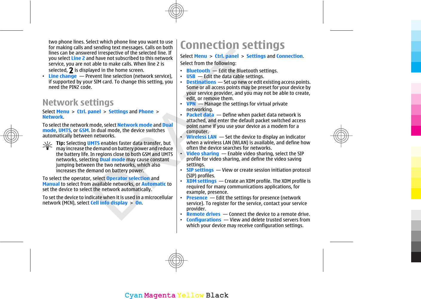 DRAFTtwo phone lines. Select which phone line you want to usefor making calls and sending text messages. Calls on bothlines can be answered irrespective of the selected line. Ifyou select Line 2 and have not subscribed to this networkservice, you are not able to make calls. When line 2 isselected,   is displayed in the home screen.•Line change  — Prevent line selection (network service),if supported by your SIM card. To change this setting, youneed the PIN2 code.Network settingsSelect Menu &gt; Ctrl. panel &gt; Settings and Phone &gt;Network.To select the network mode, select Network mode and Dualmode, UMTS, or GSM. In dual mode, the device switchesautomatically between networks.Tip: Selecting UMTS enables faster data transfer, butmay increase the demand on battery power and reducethe battery life. In regions close to both GSM and UMTSnetworks, selecting Dual mode may cause constantjumping between the two networks, which alsoincreases the demand on battery power.To select the operator, select Operator selection andManual to select from available networks, or Automatic toset the device to select the network automatically.To set the device to indicate when it is used in a microcellularnetwork (MCN), select Cell info display &gt; On.Connection settingsSelect Menu &gt; Ctrl. panel &gt; Settings and Connection.Select from the following:•Bluetooth  — Edit the Bluetooth settings.•USB  — Edit the data cable settings.•Destinations  — Set up new or edit existing access points.Some or all access points may be preset for your device byyour service provider, and you may not be able to create,edit, or remove them.•VPN  — Manage the settings for virtual privatenetworking.•Packet data  — Define when packet data network isattached, and enter the default packet switched accesspoint name if you use your device as a modem for acomputer.•Wireless LAN  — Set the device to display an indicatorwhen a wireless LAN (WLAN) is available, and define howoften the device searches for networks.•Video sharing  — Enable video sharing, select the SIPprofile for video sharing, and define the video savingsettings.•SIP settings  — View or create session initiation protocol(SIP) profiles.•XDM settings  — Create an XDM profile. The XDM profile isrequired for many communications applications, forexample, presence.•Presence  — Edit the settings for presence (networkservice). To register for the service, contact your serviceprovider.•Remote drives  — Connect the device to a remote drive.•Configurations  — View and delete trusted servers fromwhich your device may receive configuration settings.CyanCyanMagentaMagentaYellowYellowBlackBlack
