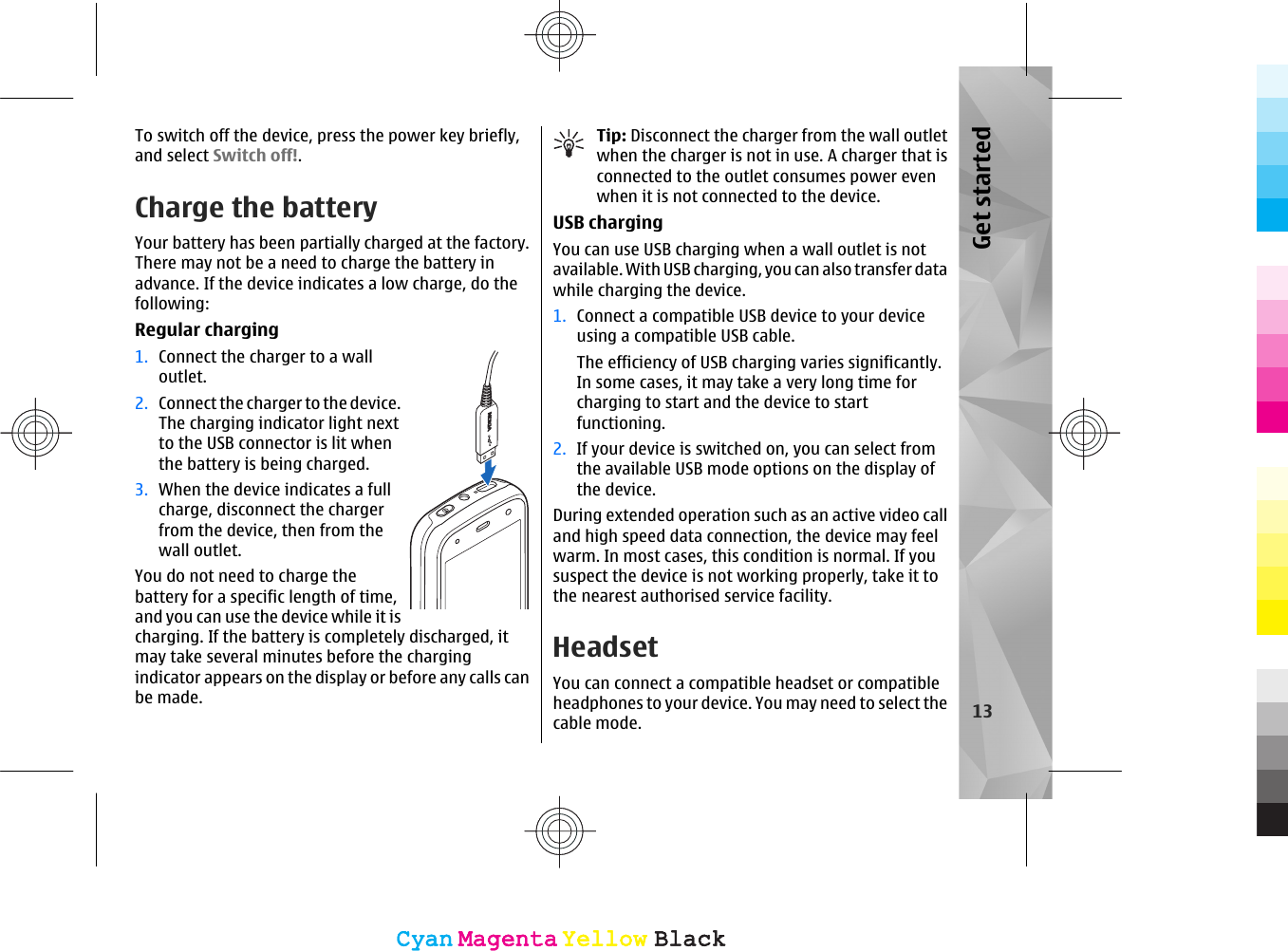 To switch off the device, press the power key briefly,and select Switch off!.Charge the batteryYour battery has been partially charged at the factory.There may not be a need to charge the battery inadvance. If the device indicates a low charge, do thefollowing:Regular charging1. Connect the charger to a walloutlet.2. Connect the charger to the device.The charging indicator light nextto the USB connector is lit whenthe battery is being charged.3. When the device indicates a fullcharge, disconnect the chargerfrom the device, then from thewall outlet.You do not need to charge thebattery for a specific length of time,and you can use the device while it ischarging. If the battery is completely discharged, itmay take several minutes before the chargingindicator appears on the display or before any calls canbe made.Tip: Disconnect the charger from the wall outletwhen the charger is not in use. A charger that isconnected to the outlet consumes power evenwhen it is not connected to the device.USB chargingYou can use USB charging when a wall outlet is notavailable. With USB charging, you can also transfer datawhile charging the device.1. Connect a compatible USB device to your deviceusing a compatible USB cable.The efficiency of USB charging varies significantly.In some cases, it may take a very long time forcharging to start and the device to startfunctioning.2. If your device is switched on, you can select fromthe available USB mode options on the display ofthe device.During extended operation such as an active video calland high speed data connection, the device may feelwarm. In most cases, this condition is normal. If yoususpect the device is not working properly, take it tothe nearest authorised service facility.HeadsetYou can connect a compatible headset or compatibleheadphones to your device. You may need to select thecable mode. 13Get startedCyanCyanMagentaMagentaYellowYellowBlackBlackCyanCyanMagentaMagentaYellowYellowBlackBlack