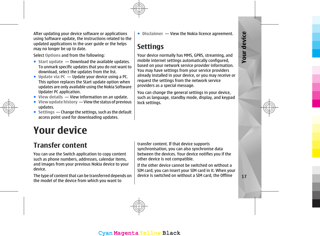 After updating your device software or applicationsusing Software update, the instructions related to theupdated applications in the user guide or the helpsmay no longer be up to date.Select Options and from the following:●Start update  — Download the available updates.To unmark specific updates that you do not want todownload, select the updates from the list.●Update via PC  — Update your device using a PC.This option replaces the Start update option whenupdates are only available using the Nokia SoftwareUpdater PC application.●View details  — View information on an update.●View update history  — View the status of previousupdates.●Settings  — Change the settings, such as the defaultaccess point used for downloading updates.●Disclaimer  — View the Nokia licence agreement.SettingsYour device normally has MMS, GPRS, streaming, andmobile internet settings automatically configured,based on your network service provider information.You may have settings from your service providersalready installed in your device, or you may receive orrequest the settings from the network serviceproviders as a special message.You can change the general settings in your device,such as language, standby mode, display, and keypadlock settings.Your deviceTransfer contentYou can use the Switch application to copy contentsuch as phone numbers, addresses, calendar items,and images from your previous Nokia device to yourdevice.The type of content that can be transferred depends onthe model of the device from which you want totransfer content. If that device supportssynchronisation, you can also synchronise databetween the devices. Your device notifies you if theother device is not compatible.If the other device cannot be switched on without aSIM card, you can insert your SIM card in it. When yourdevice is switched on without a SIM card, the Offline 17Your deviceCyanCyanMagentaMagentaYellowYellowBlackBlackCyanCyanMagentaMagentaYellowYellowBlackBlack