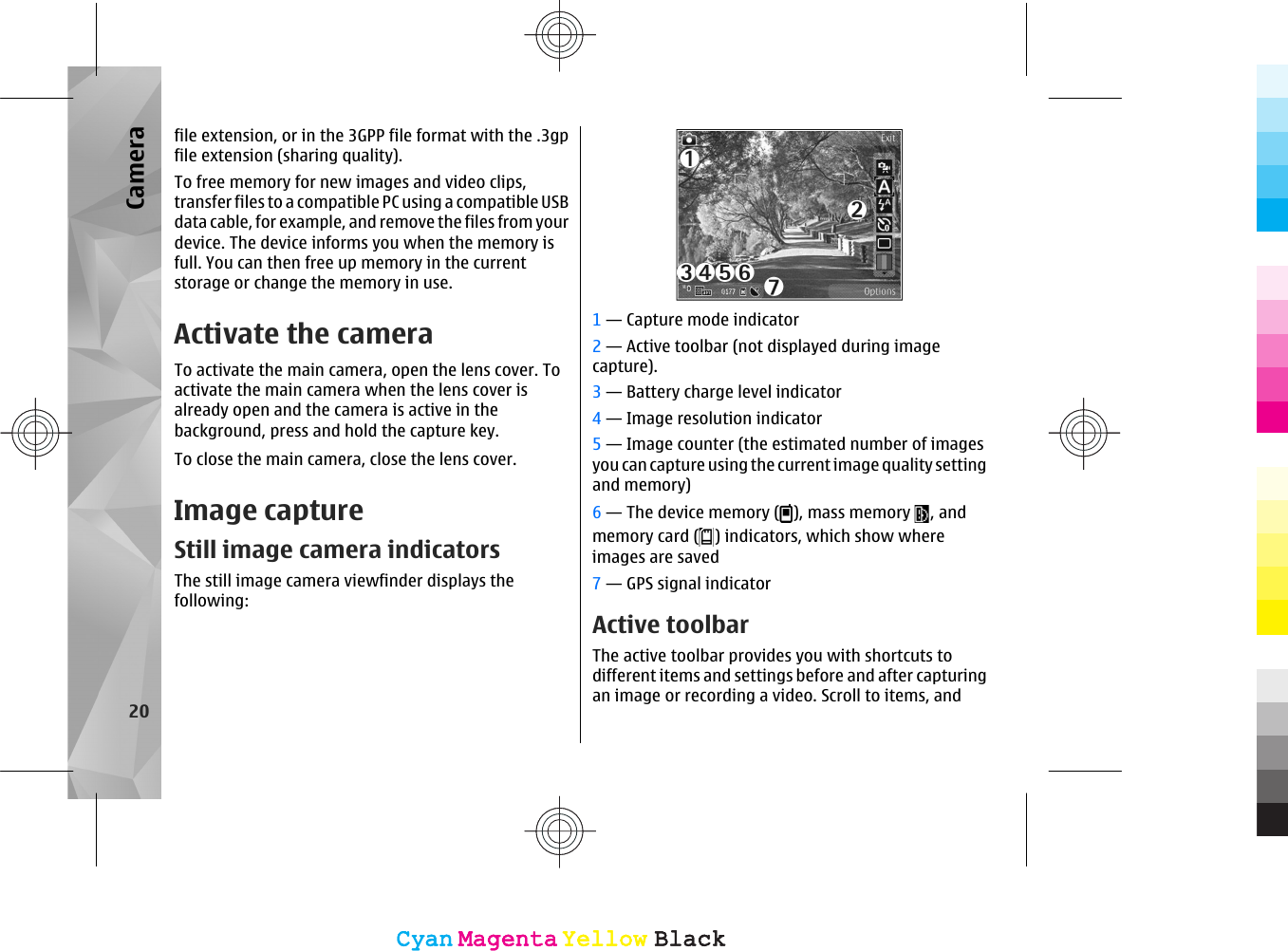 file extension, or in the 3GPP file format with the .3gpfile extension (sharing quality).To free memory for new images and video clips,transfer files to a compatible PC using a compatible USBdata cable, for example, and remove the files from yourdevice. The device informs you when the memory isfull. You can then free up memory in the currentstorage or change the memory in use.Activate the cameraTo activate the main camera, open the lens cover. Toactivate the main camera when the lens cover isalready open and the camera is active in thebackground, press and hold the capture key.To close the main camera, close the lens cover.Image captureStill image camera indicatorsThe still image camera viewfinder displays thefollowing:1 — Capture mode indicator2 — Active toolbar (not displayed during imagecapture).3 — Battery charge level indicator4 — Image resolution indicator5 — Image counter (the estimated number of imagesyou can capture using the current image quality settingand memory)6 — The device memory ( ), mass memory  , andmemory card ( ) indicators, which show whereimages are saved7 — GPS signal indicatorActive toolbarThe active toolbar provides you with shortcuts todifferent items and settings before and after capturingan image or recording a video. Scroll to items, and20CameraCyanCyanMagentaMagentaYellowYellowBlackBlackCyanCyanMagentaMagentaYellowYellowBlackBlack