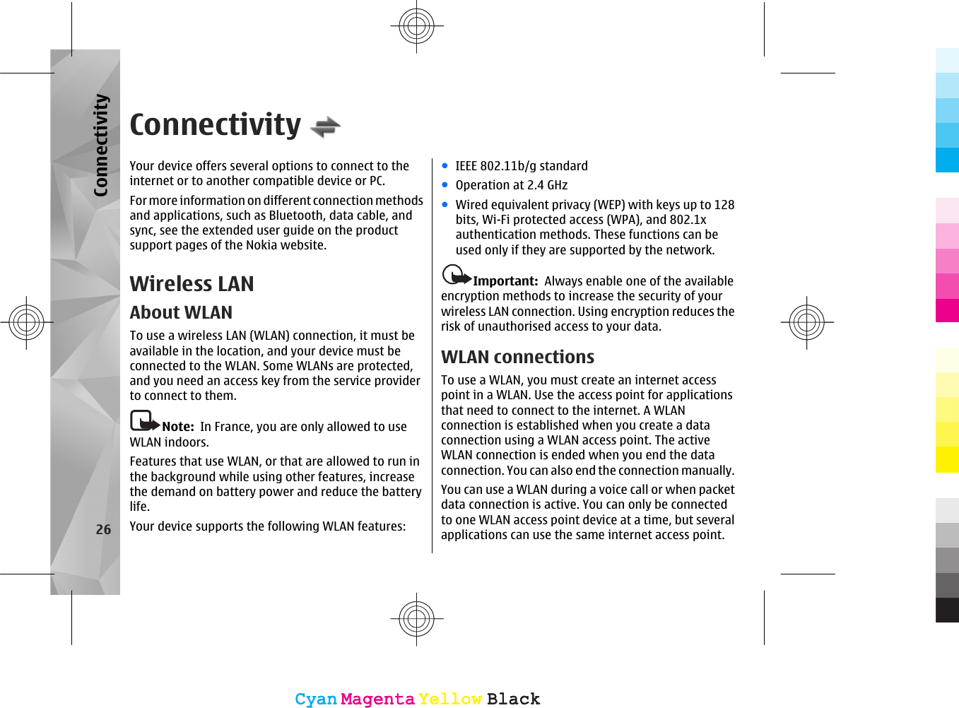 ConnectivityYour device offers several options to connect to theinternet or to another compatible device or PC.For more information on different connection methodsand applications, such as Bluetooth, data cable, andsync, see the extended user guide on the productsupport pages of the Nokia website.Wireless LANAbout WLANTo use a wireless LAN (WLAN) connection, it must beavailable in the location, and your device must beconnected to the WLAN. Some WLANs are protected,and you need an access key from the service providerto connect to them.Note:  In France, you are only allowed to useWLAN indoors.Features that use WLAN, or that are allowed to run inthe background while using other features, increasethe demand on battery power and reduce the batterylife.Your device supports the following WLAN features:●IEEE 802.11b/g standard●Operation at 2.4 GHz●Wired equivalent privacy (WEP) with keys up to 128bits, Wi-Fi protected access (WPA), and 802.1xauthentication methods. These functions can beused only if they are supported by the network.Important:  Always enable one of the availableencryption methods to increase the security of yourwireless LAN connection. Using encryption reduces therisk of unauthorised access to your data.WLAN connectionsTo use a WLAN, you must create an internet accesspoint in a WLAN. Use the access point for applicationsthat need to connect to the internet. A WLANconnection is established when you create a dataconnection using a WLAN access point. The activeWLAN connection is ended when you end the dataconnection. You can also end the connection manually.You can use a WLAN during a voice call or when packetdata connection is active. You can only be connectedto one WLAN access point device at a time, but severalapplications can use the same internet access point.26ConnectivityCyanCyanMagentaMagentaYellowYellowBlackBlackCyanCyanMagentaMagentaYellowYellowBlackBlack