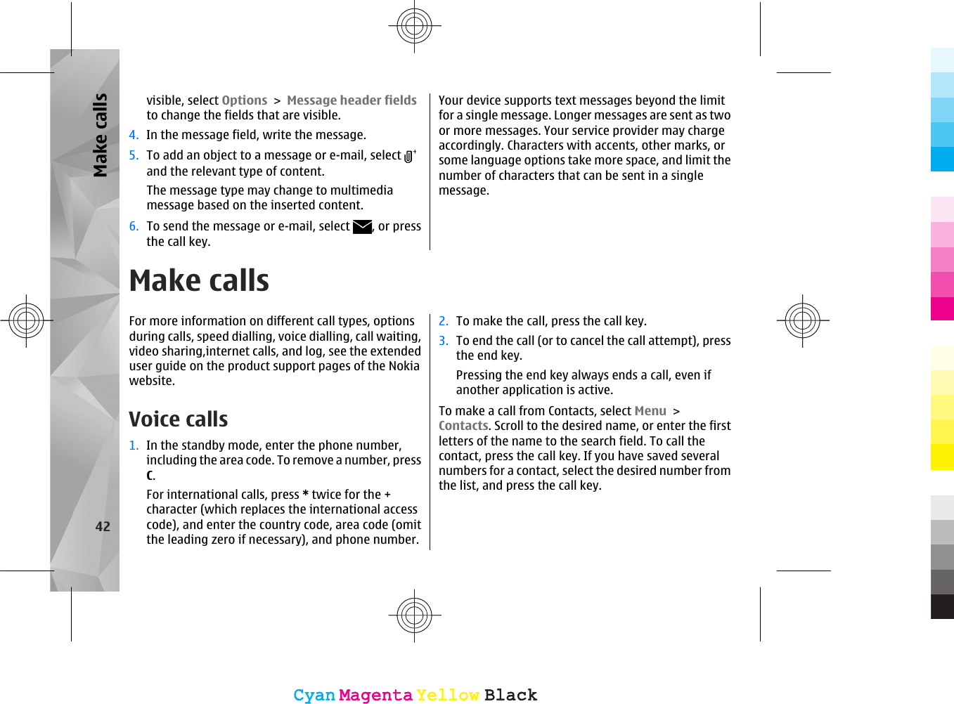 visible, select Options &gt; Message header fieldsto change the fields that are visible.4. In the message field, write the message.5. To add an object to a message or e-mail, select and the relevant type of content.The message type may change to multimediamessage based on the inserted content.6. To send the message or e-mail, select  , or pressthe call key.Your device supports text messages beyond the limitfor a single message. Longer messages are sent as twoor more messages. Your service provider may chargeaccordingly. Characters with accents, other marks, orsome language options take more space, and limit thenumber of characters that can be sent in a singlemessage.Make callsFor more information on different call types, optionsduring calls, speed dialling, voice dialling, call waiting,video sharing,internet calls, and log, see the extendeduser guide on the product support pages of the Nokiawebsite.Voice calls 1. In the standby mode, enter the phone number,including the area code. To remove a number, pressC.For international calls, press * twice for the +character (which replaces the international accesscode), and enter the country code, area code (omitthe leading zero if necessary), and phone number.2. To make the call, press the call key.3. To end the call (or to cancel the call attempt), pressthe end key.Pressing the end key always ends a call, even ifanother application is active.To make a call from Contacts, select Menu &gt;Contacts. Scroll to the desired name, or enter the firstletters of the name to the search field. To call thecontact, press the call key. If you have saved severalnumbers for a contact, select the desired number fromthe list, and press the call key.42Make callsCyanCyanMagentaMagentaYellowYellowBlackBlackCyanCyanMagentaMagentaYellowYellowBlackBlack