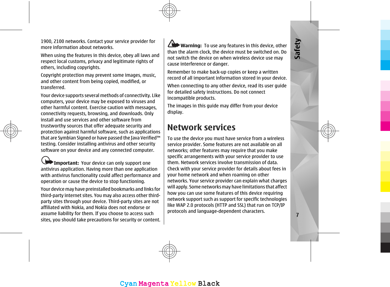 1900, 2100 networks. Contact your service provider formore information about networks.When using the features in this device, obey all laws andrespect local customs, privacy and legitimate rights ofothers, including copyrights.Copyright protection may prevent some images, music,and other content from being copied, modified, ortransferred.Your device supports several methods of connectivity. Likecomputers, your device may be exposed to viruses andother harmful content. Exercise caution with messages,connectivity requests, browsing, and downloads. Onlyinstall and use services and other software fromtrustworthy sources that offer adequate security andprotection against harmful software, such as applicationsthat are Symbian Signed or have passed the Java Verified™testing. Consider installing antivirus and other securitysoftware on your device and any connected computer.Important:  Your device can only support oneantivirus application. Having more than one applicationwith antivirus functionality could affect performance andoperation or cause the device to stop functioning.Your device may have preinstalled bookmarks and links forthird-party internet sites. You may also access other third-party sites through your device. Third-party sites are notaffiliated with Nokia, and Nokia does not endorse orassume liability for them. If you choose to access suchsites, you should take precautions for security or content.Warning:  To use any features in this device, otherthan the alarm clock, the device must be switched on. Donot switch the device on when wireless device use maycause interference or danger.Remember to make back-up copies or keep a writtenrecord of all important information stored in your device.When connecting to any other device, read its user guidefor detailed safety instructions. Do not connectincompatible products.The images in this guide may differ from your devicedisplay.Network servicesTo use the device you must have service from a wirelessservice provider. Some features are not available on allnetworks; other features may require that you makespecific arrangements with your service provider to usethem. Network services involve transmission of data.Check with your service provider for details about fees inyour home network and when roaming on othernetworks. Your service provider can explain what chargeswill apply. Some networks may have limitations that affecthow you can use some features of this device requiringnetwork support such as support for specific technologieslike WAP 2.0 protocols (HTTP and SSL) that run on TCP/IPprotocols and language-dependent characters. 7SafetyCyanCyanMagentaMagentaYellowYellowBlackBlackCyanCyanMagentaMagentaYellowYellowBlackBlack