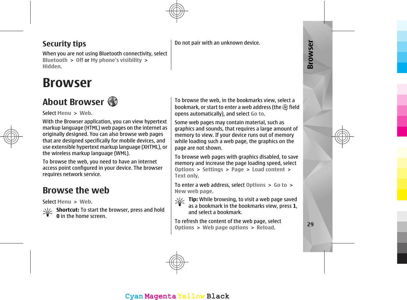 Security tipsWhen you are not using Bluetooth connectivity, selectBluetooth &gt; Off or My phone&apos;s visibility &gt;Hidden.Do not pair with an unknown device.BrowserAbout BrowserSelect Menu &gt; Web.With the Browser application, you can view hypertextmarkup language (HTML) web pages on the internet asoriginally designed. You can also browse web pagesthat are designed specifically for mobile devices, anduse extensible hypertext markup language (XHTML), orthe wireless markup language (WML).To browse the web, you need to have an internetaccess point configured in your device. The browserrequires network service.Browse the webSelect Menu &gt; Web.Shortcut: To start the browser, press and hold0 in the home screen.To browse the web, in the bookmarks view, select abookmark, or start to enter a web address (the   fieldopens automatically), and select Go to.Some web pages may contain material, such asgraphics and sounds, that requires a large amount ofmemory to view. If your device runs out of memorywhile loading such a web page, the graphics on thepage are not shown.To browse web pages with graphics disabled, to savememory and increase the page loading speed, selectOptions &gt; Settings &gt; Page &gt; Load content &gt;Text only.To enter a web address, select Options &gt; Go to &gt;New web page.Tip: While browsing, to visit a web page savedas a bookmark in the bookmarks view, press 1,and select a bookmark.To refresh the content of the web page, selectOptions &gt; Web page options &gt; Reload.29BrowserCyanCyanMagentaMagentaYellowYellowBlackBlackCyanCyanMagentaMagentaYellowYellowBlackBlack