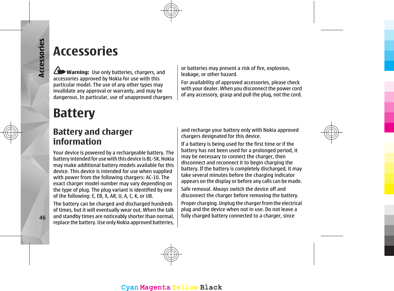 AccessoriesWarning:  Use only batteries, chargers, andaccessories approved by Nokia for use with thisparticular model. The use of any other types mayinvalidate any approval or warranty, and may bedangerous. In particular, use of unapproved chargersor batteries may present a risk of fire, explosion,leakage, or other hazard.For availability of approved accessories, please checkwith your dealer. When you disconnect the power cordof any accessory, grasp and pull the plug, not the cord.BatteryBattery and chargerinformationYour device is powered by a rechargeable battery. Thebattery intended for use with this device is BL-5K. Nokiamay make additional battery models available for thisdevice. This device is intended for use when suppliedwith power from the following chargers: AC-10. Theexact charger model number may vary depending onthe type of plug. The plug variant is identified by oneof the following: E, EB, X, AR, U, A, C, K, or UB.The battery can be charged and discharged hundredsof times, but it will eventually wear out. When the talkand standby times are noticeably shorter than normal,replace the battery. Use only Nokia approved batteries,and recharge your battery only with Nokia approvedchargers designated for this device.If a battery is being used for the first time or if thebattery has not been used for a prolonged period, itmay be necessary to connect the charger, thendisconnect and reconnect it to begin charging thebattery. If the battery is completely discharged, it maytake several minutes before the charging indicatorappears on the display or before any calls can be made.Safe removal. Always switch the device off anddisconnect the charger before removing the battery.Proper charging. Unplug the charger from the electricalplug and the device when not in use. Do not leave afully charged battery connected to a charger, since46AccessoriesCyanCyanMagentaMagentaYellowYellowBlackBlackCyanCyanMagentaMagentaYellowYellowBlackBlack