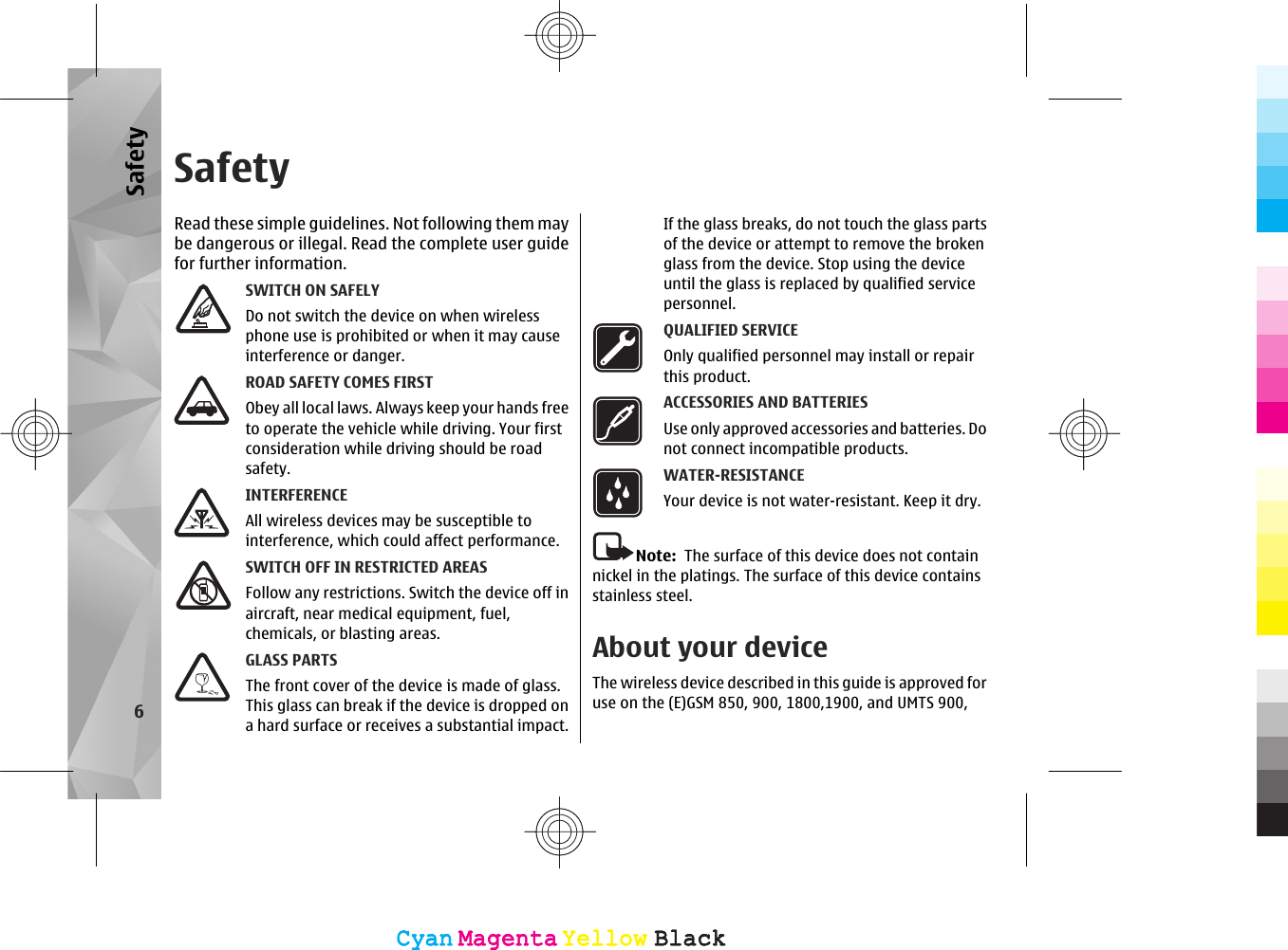SafetyRead these simple guidelines. Not following them maybe dangerous or illegal. Read the complete user guidefor further information.SWITCH ON SAFELYDo not switch the device on when wirelessphone use is prohibited or when it may causeinterference or danger.ROAD SAFETY COMES FIRSTObey all local laws. Always keep your hands freeto operate the vehicle while driving. Your firstconsideration while driving should be roadsafety.INTERFERENCEAll wireless devices may be susceptible tointerference, which could affect performance.SWITCH OFF IN RESTRICTED AREASFollow any restrictions. Switch the device off inaircraft, near medical equipment, fuel,chemicals, or blasting areas.GLASS PARTSThe front cover of the device is made of glass.This glass can break if the device is dropped ona hard surface or receives a substantial impact.If the glass breaks, do not touch the glass partsof the device or attempt to remove the brokenglass from the device. Stop using the deviceuntil the glass is replaced by qualified servicepersonnel.QUALIFIED SERVICEOnly qualified personnel may install or repairthis product.ACCESSORIES AND BATTERIESUse only approved accessories and batteries. Donot connect incompatible products.WATER-RESISTANCEYour device is not water-resistant. Keep it dry.Note:  The surface of this device does not containnickel in the platings. The surface of this device containsstainless steel.About your deviceThe wireless device described in this guide is approved foruse on the (E)GSM 850, 900, 1800,1900, and UMTS 900,6SafetyCyanCyanMagentaMagentaYellowYellowBlackBlackCyanCyanMagentaMagentaYellowYellowBlackBlack