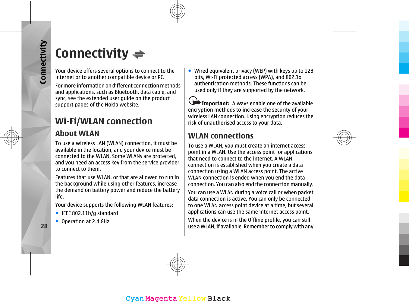 ConnectivityYour device offers several options to connect to theinternet or to another compatible device or PC.For more information on different connection methodsand applications, such as Bluetooth, data cable, andsync, see the extended user guide on the productsupport pages of the Nokia website.Wi-Fi/WLAN connectionAbout WLANTo use a wireless LAN (WLAN) connection, it must beavailable in the location, and your device must beconnected to the WLAN. Some WLANs are protected,and you need an access key from the service providerto connect to them.Features that use WLAN, or that are allowed to run inthe background while using other features, increasethe demand on battery power and reduce the batterylife.Your device supports the following WLAN features:●IEEE 802.11b/g standard●Operation at 2.4 GHz●Wired equivalent privacy (WEP) with keys up to 128bits, Wi-Fi protected access (WPA), and 802.1xauthentication methods. These functions can beused only if they are supported by the network.Important:  Always enable one of the availableencryption methods to increase the security of yourwireless LAN connection. Using encryption reduces therisk of unauthorised access to your data.WLAN connectionsTo use a WLAN, you must create an internet accesspoint in a WLAN. Use the access point for applicationsthat need to connect to the internet. A WLANconnection is established when you create a dataconnection using a WLAN access point. The activeWLAN connection is ended when you end the dataconnection. You can also end the connection manually.You can use a WLAN during a voice call or when packetdata connection is active. You can only be connectedto one WLAN access point device at a time, but severalapplications can use the same internet access point.When the device is in the Offline profile, you can stilluse a WLAN, if available. Remember to comply with any28ConnectivityCyanCyanMagentaMagentaYellowYellowBlackBlack