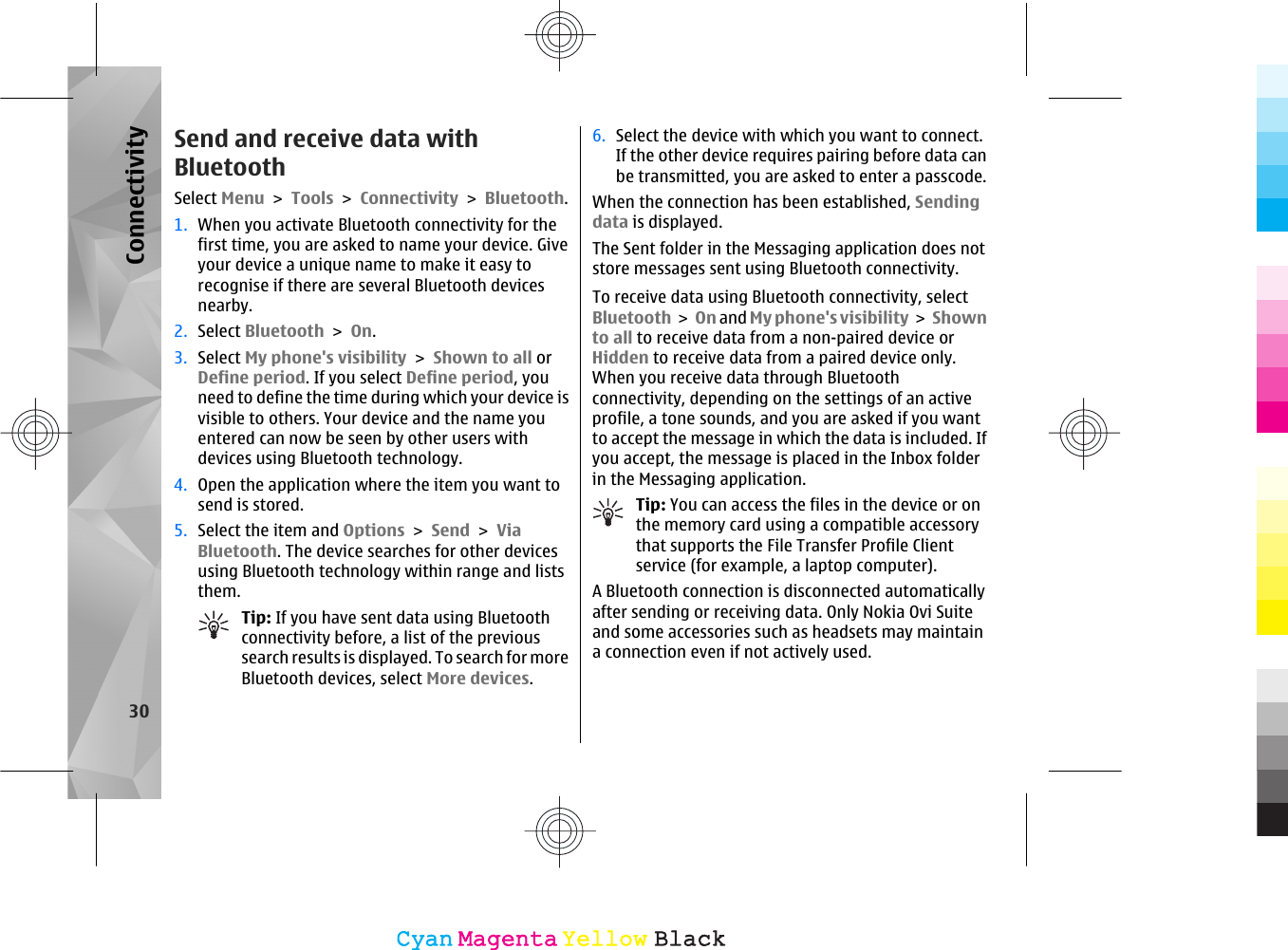 Send and receive data withBluetoothSelect Menu &gt; Tools &gt; Connectivity &gt; Bluetooth.1. When you activate Bluetooth connectivity for thefirst time, you are asked to name your device. Giveyour device a unique name to make it easy torecognise if there are several Bluetooth devicesnearby.2. Select Bluetooth &gt; On.3. Select My phone&apos;s visibility &gt; Shown to all orDefine period. If you select Define period, youneed to define the time during which your device isvisible to others. Your device and the name youentered can now be seen by other users withdevices using Bluetooth technology.4. Open the application where the item you want tosend is stored.5. Select the item and Options &gt; Send &gt; ViaBluetooth. The device searches for other devicesusing Bluetooth technology within range and liststhem.Tip: If you have sent data using Bluetoothconnectivity before, a list of the previoussearch results is displayed. To search for moreBluetooth devices, select More devices.6. Select the device with which you want to connect.If the other device requires pairing before data canbe transmitted, you are asked to enter a passcode.When the connection has been established, Sendingdata is displayed.The Sent folder in the Messaging application does notstore messages sent using Bluetooth connectivity.To receive data using Bluetooth connectivity, selectBluetooth &gt; On and My phone&apos;s visibility &gt; Shownto all to receive data from a non-paired device orHidden to receive data from a paired device only.When you receive data through Bluetoothconnectivity, depending on the settings of an activeprofile, a tone sounds, and you are asked if you wantto accept the message in which the data is included. Ifyou accept, the message is placed in the Inbox folderin the Messaging application.Tip: You can access the files in the device or onthe memory card using a compatible accessorythat supports the File Transfer Profile Clientservice (for example, a laptop computer).A Bluetooth connection is disconnected automaticallyafter sending or receiving data. Only Nokia Ovi Suiteand some accessories such as headsets may maintaina connection even if not actively used.30ConnectivityCyanCyanMagentaMagentaYellowYellowBlackBlack