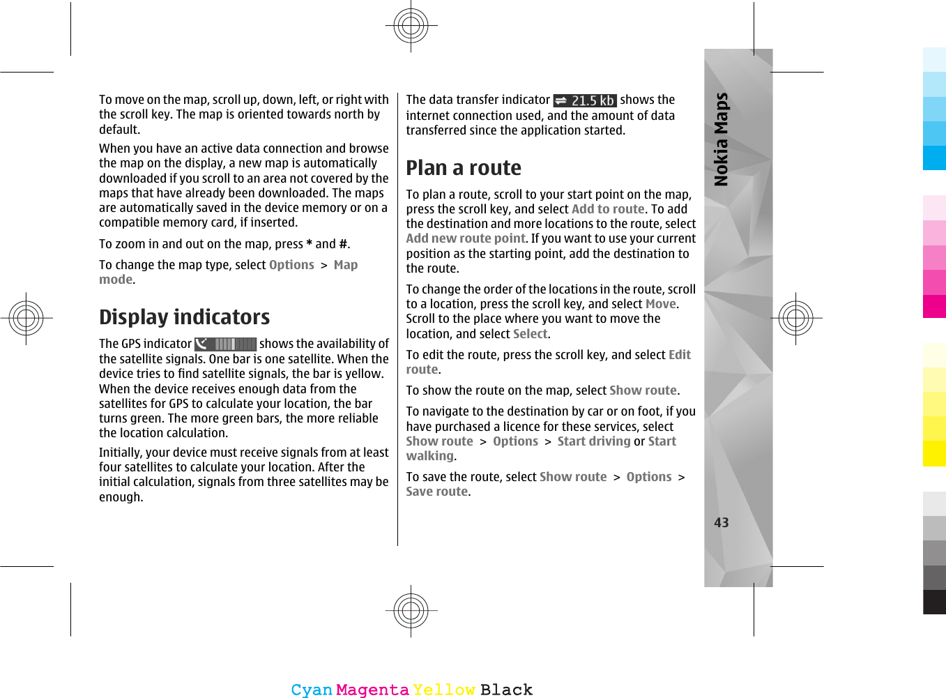 To move on the map, scroll up, down, left, or right withthe scroll key. The map is oriented towards north bydefault.When you have an active data connection and browsethe map on the display, a new map is automaticallydownloaded if you scroll to an area not covered by themaps that have already been downloaded. The mapsare automatically saved in the device memory or on acompatible memory card, if inserted.To zoom in and out on the map, press * and #.To change the map type, select Options &gt; Mapmode.Display indicatorsThe GPS indicator   shows the availability ofthe satellite signals. One bar is one satellite. When thedevice tries to find satellite signals, the bar is yellow.When the device receives enough data from thesatellites for GPS to calculate your location, the barturns green. The more green bars, the more reliablethe location calculation.Initially, your device must receive signals from at leastfour satellites to calculate your location. After theinitial calculation, signals from three satellites may beenough.The data transfer indicator   shows theinternet connection used, and the amount of datatransferred since the application started.Plan a routeTo plan a route, scroll to your start point on the map,press the scroll key, and select Add to route. To addthe destination and more locations to the route, selectAdd new route point. If you want to use your currentposition as the starting point, add the destination tothe route.To change the order of the locations in the route, scrollto a location, press the scroll key, and select Move.Scroll to the place where you want to move thelocation, and select Select.To edit the route, press the scroll key, and select Editroute.To show the route on the map, select Show route.To navigate to the destination by car or on foot, if youhave purchased a licence for these services, selectShow route &gt; Options &gt; Start driving or Startwalking.To save the route, select Show route &gt; Options &gt;Save route.43Nokia MapsCyanCyanMagentaMagentaYellowYellowBlackBlack