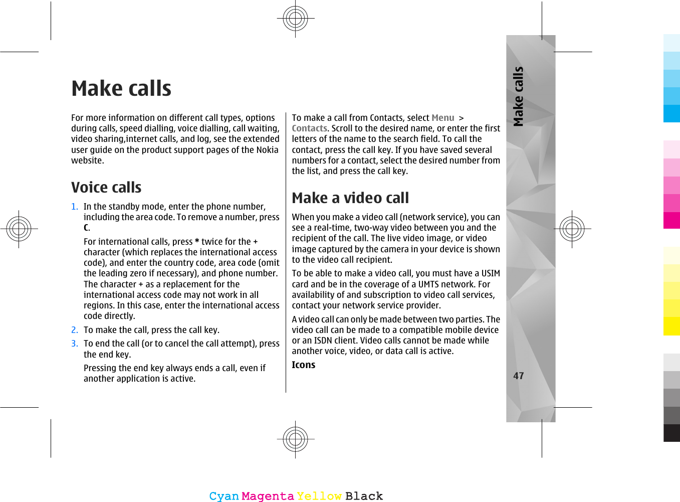 Make callsFor more information on different call types, optionsduring calls, speed dialling, voice dialling, call waiting,video sharing,internet calls, and log, see the extendeduser guide on the product support pages of the Nokiawebsite.Voice calls 1. In the standby mode, enter the phone number,including the area code. To remove a number, pressC.For international calls, press * twice for the +character (which replaces the international accesscode), and enter the country code, area code (omitthe leading zero if necessary), and phone number.The character + as a replacement for theinternational access code may not work in allregions. In this case, enter the international accesscode directly.2. To make the call, press the call key.3. To end the call (or to cancel the call attempt), pressthe end key.Pressing the end key always ends a call, even ifanother application is active.To make a call from Contacts, select Menu &gt;Contacts. Scroll to the desired name, or enter the firstletters of the name to the search field. To call thecontact, press the call key. If you have saved severalnumbers for a contact, select the desired number fromthe list, and press the call key.Make a video callWhen you make a video call (network service), you cansee a real-time, two-way video between you and therecipient of the call. The live video image, or videoimage captured by the camera in your device is shownto the video call recipient.To be able to make a video call, you must have a USIMcard and be in the coverage of a UMTS network. Foravailability of and subscription to video call services,contact your network service provider.A video call can only be made between two parties. Thevideo call can be made to a compatible mobile deviceor an ISDN client. Video calls cannot be made whileanother voice, video, or data call is active.Icons47Make callsCyanCyanMagentaMagentaYellowYellowBlackBlack
