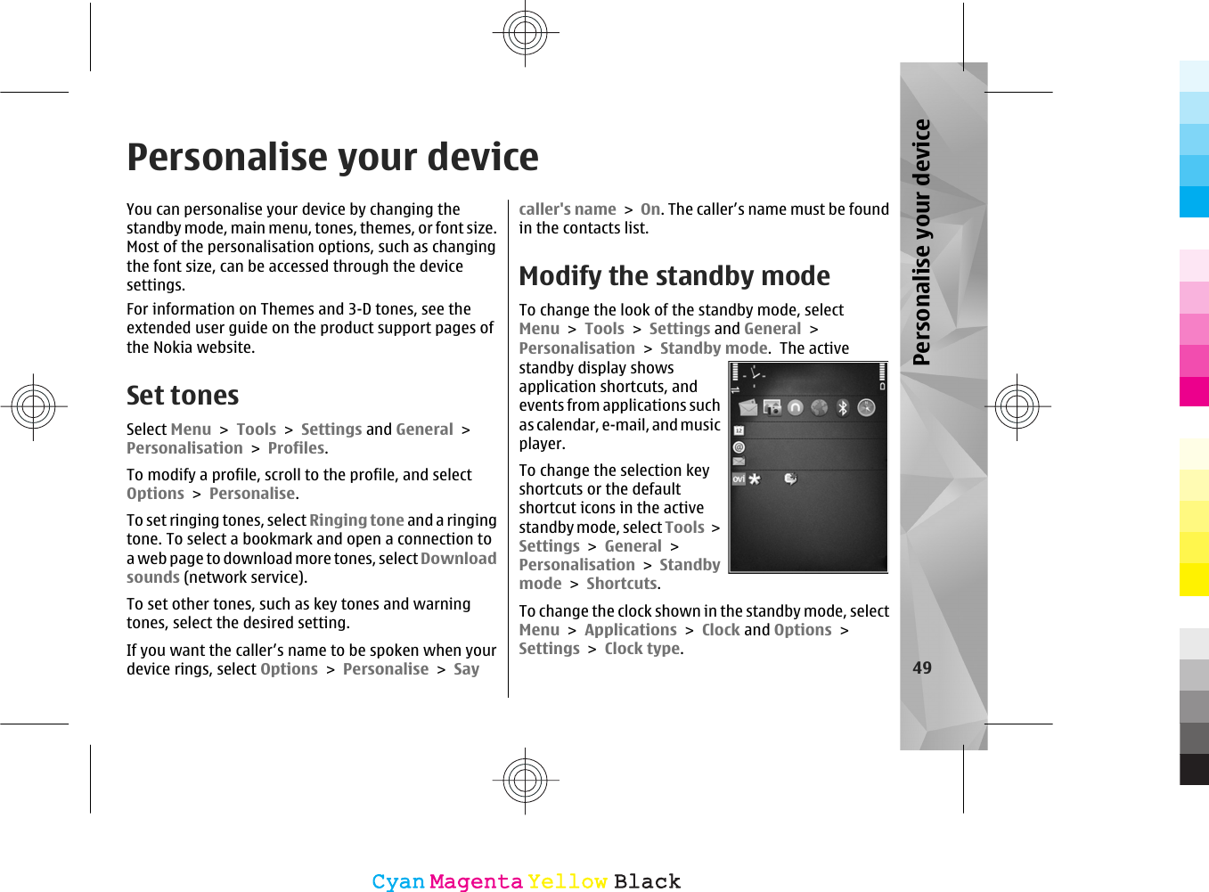 Personalise your deviceYou can personalise your device by changing thestandby mode, main menu, tones, themes, or font size.Most of the personalisation options, such as changingthe font size, can be accessed through the devicesettings.For information on Themes and 3-D tones, see theextended user guide on the product support pages ofthe Nokia website.Set tonesSelect Menu &gt; Tools &gt; Settings and General &gt;Personalisation &gt; Profiles.To modify a profile, scroll to the profile, and selectOptions &gt; Personalise.To set ringing tones, select Ringing tone and a ringingtone. To select a bookmark and open a connection toa web page to download m ore tones, select Downloadsounds (network service).To set other tones, such as key tones and warningtones, select the desired setting.If you want the caller’s name to be spoken when yourdevice rings, select Options &gt; Personalise &gt; Saycaller&apos;s name &gt; On. The caller’s name must be foundin the contacts list.Modify the standby modeTo change the look of the standby mode, selectMenu &gt; Tools &gt; Settings and General &gt;Personalisation &gt; Standby mode.  The activestandby display showsapplication shortcuts, andevents from applications suchas calendar, e-mail, and musicplayer.To change the selection keyshortcuts or the defaultshortcut icons in the activestandby mode, select Tools &gt;Settings &gt; General &gt;Personalisation &gt; Standbymode &gt; Shortcuts.To change the clock shown in the standby mode, selectMenu &gt; Applications &gt; Clock and Options &gt;Settings &gt; Clock type. 49Personalise your deviceCyanCyanMagentaMagentaYellowYellowBlackBlack