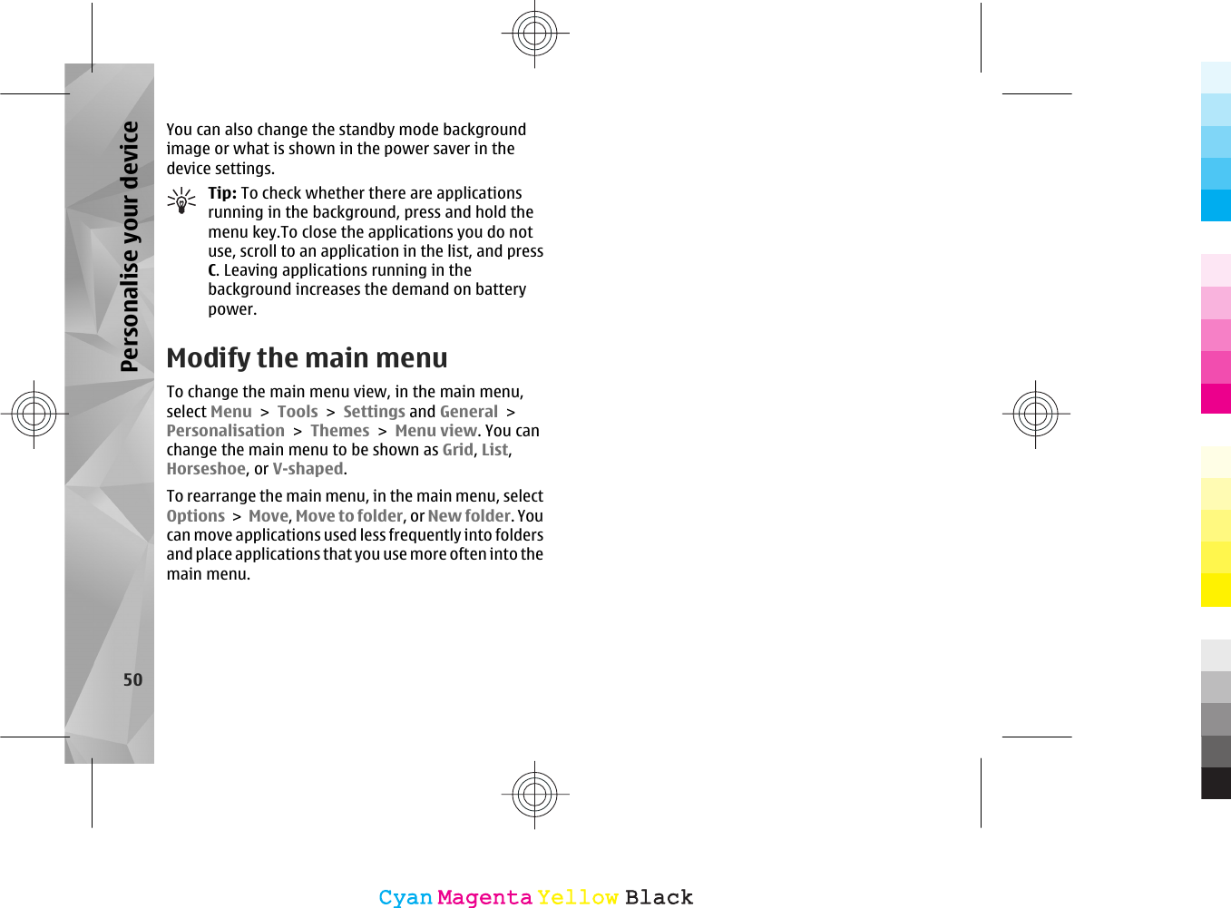 You can also change the standby mode backgroundimage or what is shown in the power saver in thedevice settings.Tip: To check whether there are applicationsrunning in the background, press and hold themenu key.To close the applications you do notuse, scroll to an application in the list, and pressC. Leaving applications running in thebackground increases the demand on batterypower.Modify the main menuTo change the main menu view, in the main menu,select Menu &gt; Tools &gt; Settings and General &gt;Personalisation &gt; Themes &gt; Menu view. You canchange the main menu to be shown as Grid, List,Horseshoe, or V-shaped.To rearrange the main menu, in the main menu, selectOptions &gt; Move, Move to folder, or New folder. Youcan move applications used less frequently into foldersand place applications that you use more often into themain menu.50Personalise your deviceCyanCyanMagentaMagentaYellowYellowBlackBlack