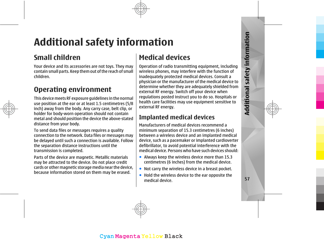 Additional safety informationSmall childrenYour device and its accessories are not toys. They maycontain small parts. Keep them out of the reach of smallchildren.Operating environmentThis device meets RF exposure guidelines in the normaluse position at the ear or at least 1.5 centimetres (5/8inch) away from the body. Any carry case, belt clip, orholder for body-worn operation should not containmetal and should position the device the above-stateddistance from your body.To send data files or messages requires a qualityconnection to the network. Data files or messages maybe delayed until such a connection is available. Followthe separation distance instructions until thetransmission is completed.Parts of the device are magnetic. Metallic materialsmay be attracted to the device. Do not place creditcards or other magnetic storage media near the device,because information stored on them may be erased.Medical devicesOperation of radio transmitting equipment, includingwireless phones, may interfere with the function ofinadequately protected medical devices. Consult aphysician or the manufacturer of the medical device todetermine whether they are adequately shielded fromexternal RF energy. Switch off your device whenregulations posted instruct you to do so. Hospitals orhealth care facilities may use equipment sensitive toexternal RF energy.Implanted medical devicesManufacturers of medical devices recommend aminimum separation of 15.3 centimetres (6 inches)between a wireless device and an implanted medicaldevice, such as a pacemaker or implanted cardioverterdefibrillator, to avoid potential interference with themedical device. Persons who have such devices should:●Always keep the wireless device more than 15.3centimetres (6 inches) from the medical device.●Not carry the wireless device in a breast pocket.●Hold the wireless device to the ear opposite themedical device. 57Additional safety informationCyanCyanMagentaMagentaYellowYellowBlackBlack