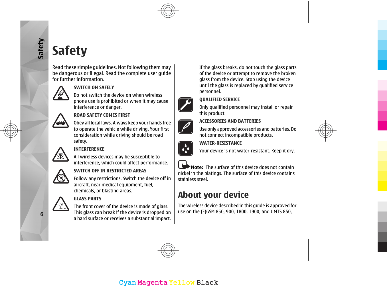 SafetyRead these simple guidelines. Not following them maybe dangerous or illegal. Read the complete user guidefor further information.SWITCH ON SAFELYDo not switch the device on when wirelessphone use is prohibited or when it may causeinterference or danger.ROAD SAFETY COMES FIRSTObey all local laws. Always keep your hands freeto operate the vehicle while driving. Your firstconsideration while driving should be roadsafety.INTERFERENCEAll wireless devices may be susceptible tointerference, which could affect performance.SWITCH OFF IN RESTRICTED AREASFollow any restrictions. Switch the device off inaircraft, near medical equipment, fuel,chemicals, or blasting areas.GLASS PARTSThe front cover of the device is made of glass.This glass can break if the device is dropped ona hard surface or receives a substantial impact.If the glass breaks, do not touch the glass partsof the device or attempt to remove the brokenglass from the device. Stop using the deviceuntil the glass is replaced by qualified servicepersonnel.QUALIFIED SERVICEOnly qualified personnel may install or repairthis product.ACCESSORIES AND BATTERIESUse only approved accessories and batteries. Donot connect incompatible products.WATER-RESISTANCEYour device is not water-resistant. Keep it dry.Note:  The surface of this device does not containnickel in the platings. The surface of this device containsstainless steel.About your deviceThe wireless device described in this guide is approved foruse on the (E)GSM 850, 900, 1800, 1900, and UMTS 850,6SafetyCyanCyanMagentaMagentaYellowYellowBlackBlack
