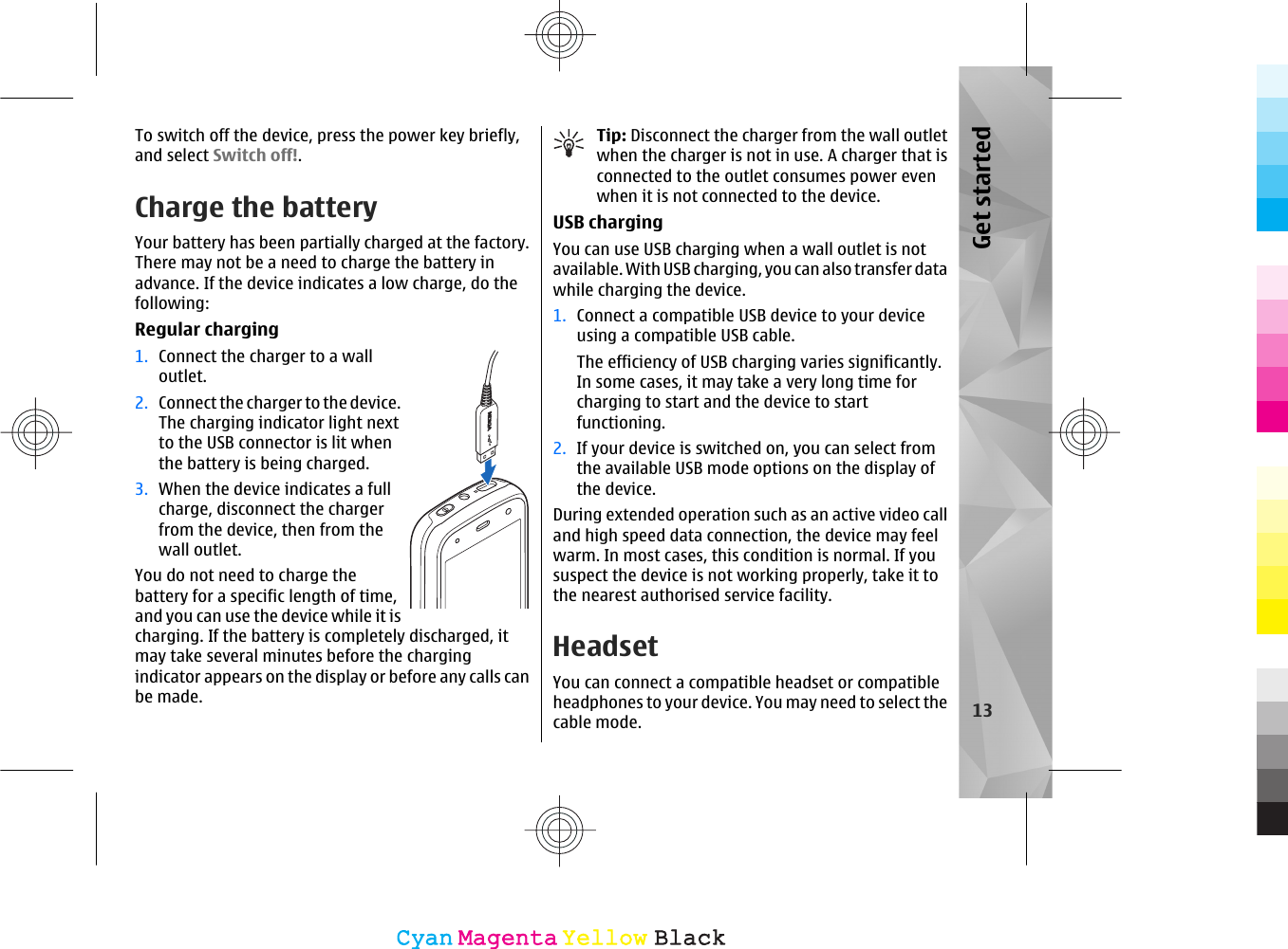To switch off the device, press the power key briefly,and select Switch off!.Charge the batteryYour battery has been partially charged at the factory.There may not be a need to charge the battery inadvance. If the device indicates a low charge, do thefollowing:Regular charging1. Connect the charger to a walloutlet.2. Connect the charger to the device.The charging indicator light nextto the USB connector is lit whenthe battery is being charged.3. When the device indicates a fullcharge, disconnect the chargerfrom the device, then from thewall outlet.You do not need to charge thebattery for a specific length of time,and you can use the device while it ischarging. If the battery is completely discharged, itmay take several minutes before the chargingindicator appears on the display or before any calls canbe made.Tip: Disconnect the charger from the wall outletwhen the charger is not in use. A charger that isconnected to the outlet consumes power evenwhen it is not connected to the device.USB chargingYou can use USB charging when a wall outlet is notavailable. With USB charging, you can also transfer datawhile charging the device.1. Connect a compatible USB device to your deviceusing a compatible USB cable.The efficiency of USB charging varies significantly.In some cases, it may take a very long time forcharging to start and the device to startfunctioning.2. If your device is switched on, you can select fromthe available USB mode options on the display ofthe device.During extended operation such as an active video calland high speed data connection, the device may feelwarm. In most cases, this condition is normal. If yoususpect the device is not working properly, take it tothe nearest authorised service facility.HeadsetYou can connect a compatible headset or compatibleheadphones to your device. You may need to select thecable mode. 13Get startedCyanCyanMagentaMagentaYellowYellowBlackBlack