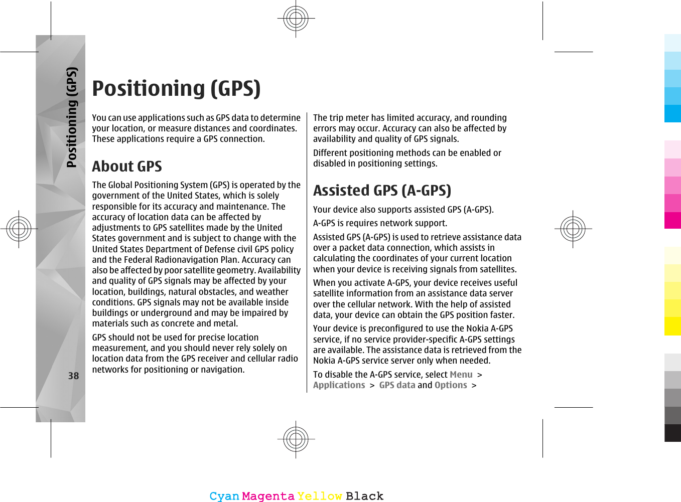 Positioning (GPS)You can use applications such as GPS data to determineyour location, or measure distances and coordinates.These applications require a GPS connection.About GPSThe Global Positioning System (GPS) is operated by thegovernment of the United States, which is solelyresponsible for its accuracy and maintenance. Theaccuracy of location data can be affected byadjustments to GPS satellites made by the UnitedStates government and is subject to change with theUnited States Department of Defense civil GPS policyand the Federal Radionavigation Plan. Accuracy canalso be affected by poor satellite geometry. Availabilityand quality of GPS signals may be affected by yourlocation, buildings, natural obstacles, and weatherconditions. GPS signals may not be available insidebuildings or underground and may be impaired bymaterials such as concrete and metal.GPS should not be used for precise locationmeasurement, and you should never rely solely onlocation data from the GPS receiver and cellular radionetworks for positioning or navigation.The trip meter has limited accuracy, and roundingerrors may occur. Accuracy can also be affected byavailability and quality of GPS signals.Different positioning methods can be enabled ordisabled in positioning settings.Assisted GPS (A-GPS)Your device also supports assisted GPS (A-GPS).A-GPS is requires network support.Assisted GPS (A-GPS) is used to retrieve assistance dataover a packet data connection, which assists incalculating the coordinates of your current locationwhen your device is receiving signals from satellites.When you activate A-GPS, your device receives usefulsatellite information from an assistance data serverover the cellular network. With the help of assisteddata, your device can obtain the GPS position faster.Your device is preconfigured to use the Nokia A-GPSservice, if no service provider-specific A-GPS settingsare available. The assistance data is retrieved from theNokia A-GPS service server only when needed.To disable the A-GPS service, select Menu &gt;Applications &gt; GPS data and Options &gt;38Positioning (GPS)CyanCyanMagentaMagentaYellowYellowBlackBlack