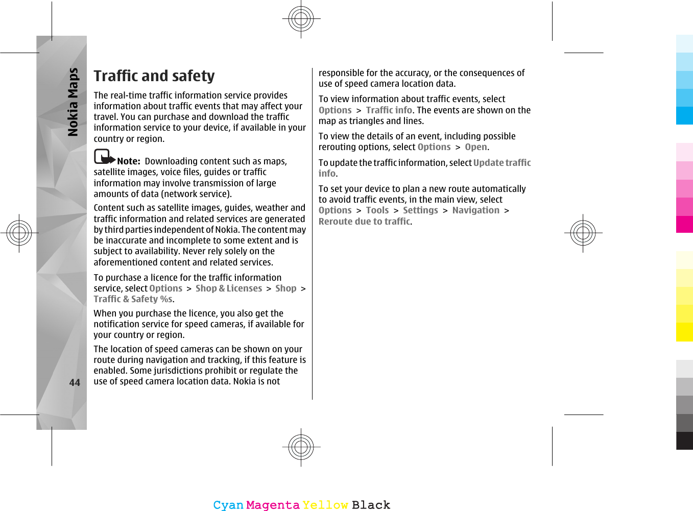 Traffic and safetyThe real-time traffic information service providesinformation about traffic events that may affect yourtravel. You can purchase and download the trafficinformation service to your device, if available in yourcountry or region.Note:  Downloading content such as maps,satellite images, voice files, guides or trafficinformation may involve transmission of largeamounts of data (network service).Content such as satellite images, guides, weather andtraffic information and related services are generatedby third parties independent of Nokia. The content maybe inaccurate and incomplete to some extent and issubject to availability. Never rely solely on theaforementioned content and related services.To purchase a licence for the traffic informationservice, select Options &gt; Shop &amp; Licenses &gt; Shop &gt;Traffic &amp; Safety %s.When you purchase the licence, you also get thenotification service for speed cameras, if available foryour country or region.The location of speed cameras can be shown on yourroute during navigation and tracking, if this feature isenabled. Some jurisdictions prohibit or regulate theuse of speed camera location data. Nokia is notresponsible for the accuracy, or the consequences ofuse of speed camera location data.To view information about traffic events, selectOptions &gt; Traffic info. The events are shown on themap as triangles and lines.To view the details of an event, including possiblererouting options, select Options &gt; Open.To update the traffic information, select Update trafficinfo.To set your device to plan a new route automaticallyto avoid traffic events, in the main view, selectOptions &gt; Tools &gt; Settings &gt; Navigation &gt;Reroute due to traffic.44Nokia MapsCyanCyanMagentaMagentaYellowYellowBlackBlack